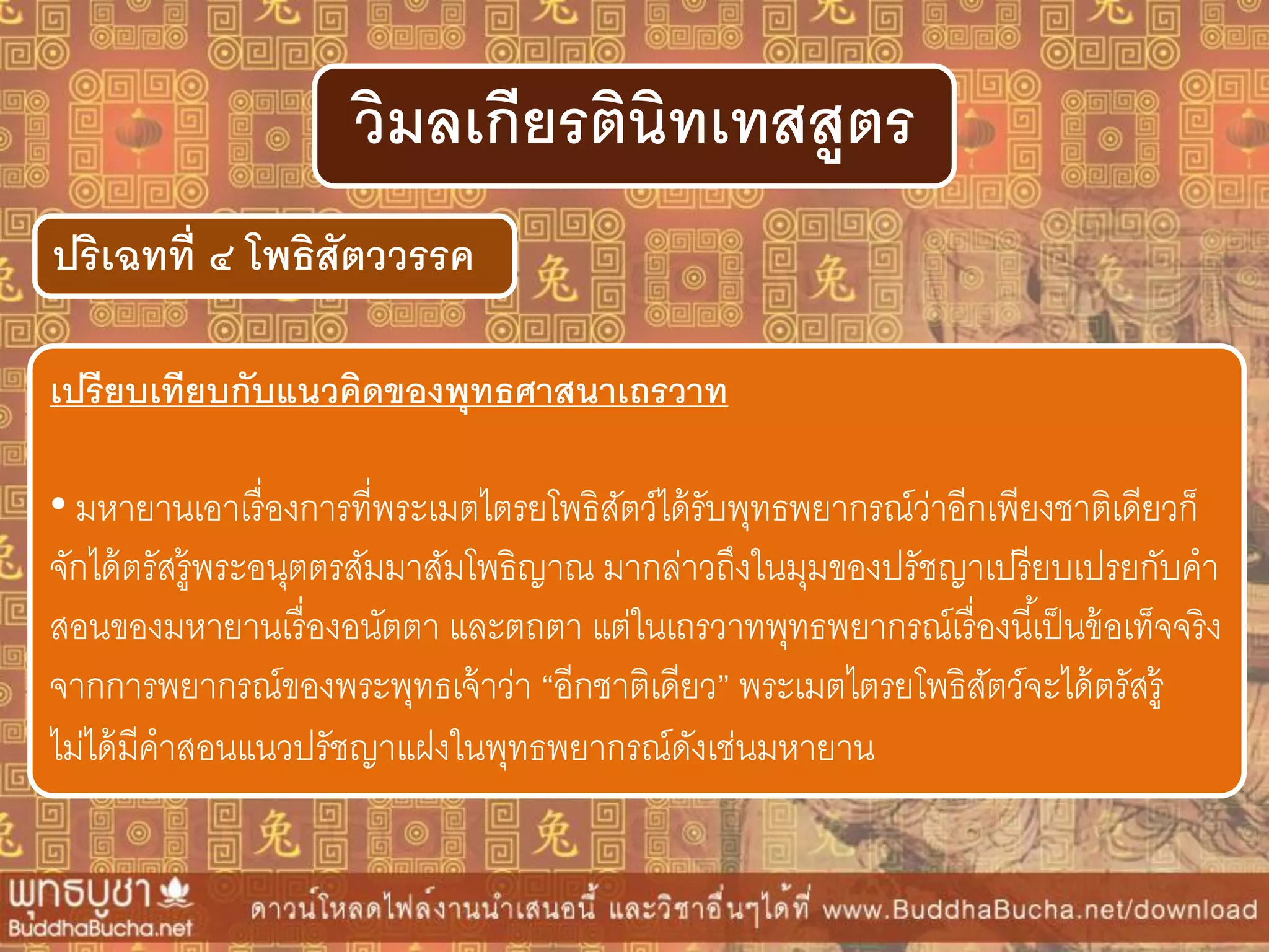 ปริเฉทที่ ๔ โพธิสัตววรรค
วิมลเกียรตินิทเทสสูตร
เปรียบเทียบกับแนวคิดของพุทธศำสนำเถรวำท
• มหายานเอาเรื่องการที่พระเมตไตรยโพธิสัตว์ได้รับพุทธพยากรณ์ว่าอีกเพียงชาติเดียวก็
จักได้ตรัสรู้พระอนุตตรสัมมาสัมโพธิญาณ มากล่าวถึงในมุมของปรัชญาเปรียบเปรยกับคา
สอนของมหายานเรื่องอนัตตา และตถตา แต่ในเถรวาทพุทธพยากรณ์เรื่องนี้เป็นข้อเท็จจริง
จากการพยากรณ์ของพระพุทธเจ้าว่า “อีกชาติเดียว” พระเมตไตรยโพธิสัตว์จะได้ตรัสรู้
ไม่ได้มีคาสอนแนวปรัชญาแฝงในพุทธพยากรณ์ดังเช่นมหายาน
 