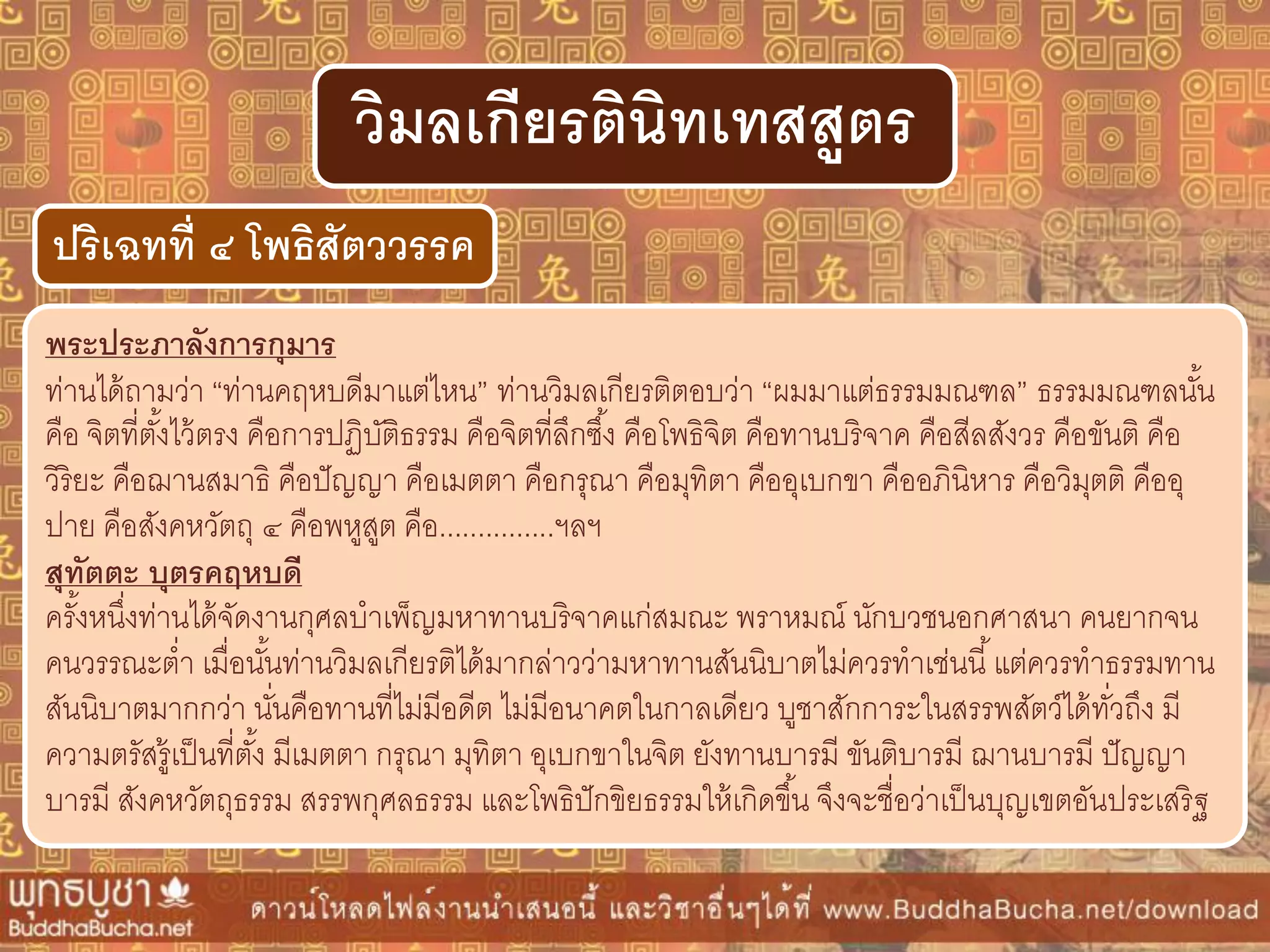 พระประภำลังกำรกุมำร
ท่านได้ถามว่า “ท่านคฤหบดีมาแต่ไหน” ท่านวิมลเกียรติตอบว่า “ผมมาแต่ธรรมมณฑล” ธรรมมณฑลนั้น
คือ จิตที่ตั้งไว้ตรง คือการปฏิบัติธรรม คือจิตที่ลึกซึ้ง คือโพธิจิต คือทานบริจาค คือสีลสังวร คือขันติ คือ
วิริยะ คือฌานสมาธิ คือปัญญา คือเมตตา คือกรุณา คือมุทิตา คืออุเบกขา คืออภินิหาร คือวิมุตติ คืออุ
ปาย คือสังคหวัตถุ ๔ คือพหูสูต คือ...............ฯลฯ
สุทัตตะ บุตรคฤหบดี
ครั้งหนึ่งท่านได้จัดงานกุศลบาเพ็ญมหาทานบริจาคแก่สมณะ พราหมณ์ นักบวชนอกศาสนา คนยากจน
คนวรรณะต่า เมื่อนั้นท่านวิมลเกียรติได้มากล่าวว่ามหาทานสันนิบาตไม่ควรทาเช่นนี้แต่ควรทาธรรมทาน
สันนิบาตมากกว่า นั่นคือทานที่ไม่มีอดีต ไม่มีอนาคตในกาลเดียว บูชาสักการะในสรรพสัตว์ได้ทั่วถึง มี
ความตรัสรู้เป็นที่ตั้ง มีเมตตา กรุณา มุทิตา อุเบกขาในจิต ยังทานบารมี ขันติบารมี ฌานบารมี ปัญญา
บารมี สังคหวัตถุธรรม สรรพกุศลธรรม และโพธิปักขิยธรรมให้เกิดขึ้น จึงจะชื่อว่าเป็นบุญเขตอันประเสริฐ
ปริเฉทที่ ๔ โพธิสัตววรรค
วิมลเกียรตินิทเทสสูตร
 