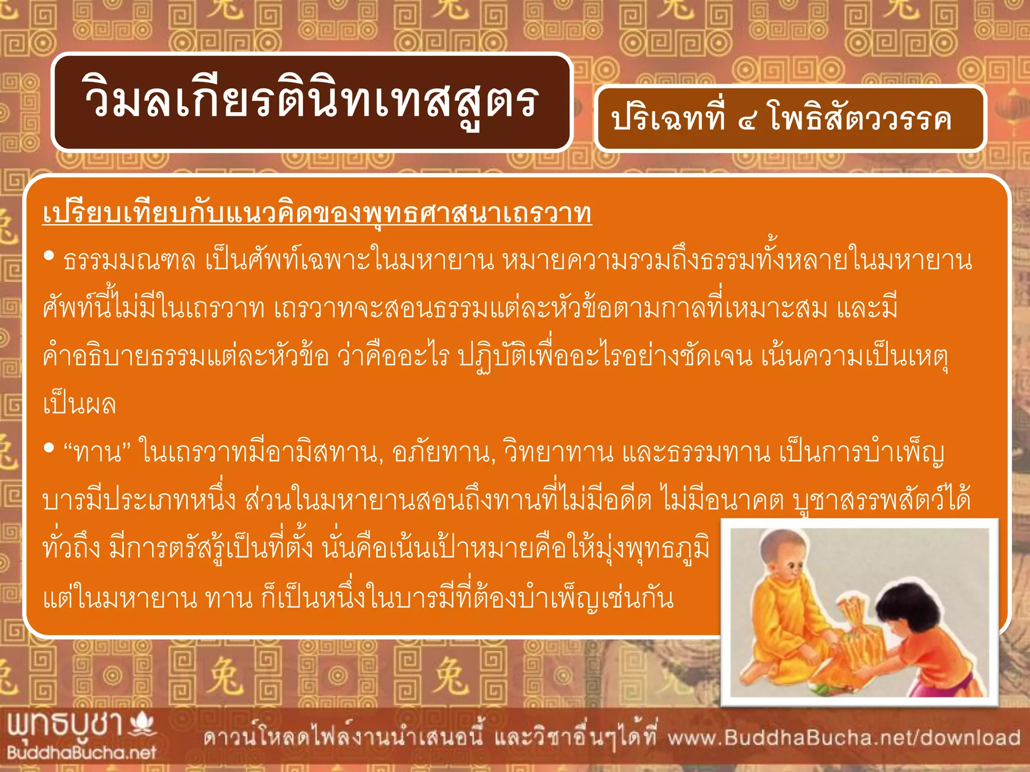 ปริเฉทที่ ๔ โพธิสัตววรรควิมลเกียรตินิทเทสสูตร
เปรียบเทียบกับแนวคิดของพุทธศำสนำเถรวำท
• ธรรมมณฑล เป็นศัพท์เฉพาะในมหายาน หมายความรวมถึงธรรมทั้งหลายในมหายาน
ศัพท์นี้ไม่มีในเถรวาท เถรวาทจะสอนธรรมแต่ละหัวข้อตามกาลที่เหมาะสม และมี
คาอธิบายธรรมแต่ละหัวข้อ ว่าคืออะไร ปฏิบัติเพื่ออะไรอย่างชัดเจน เน้นความเป็นเหตุ
เป็นผล
• “ทาน” ในเถรวาทมีอามิสทาน, อภัยทาน, วิทยาทาน และธรรมทาน เป็นการบาเพ็ญ
บารมีประเภทหนึ่ง ส่วนในมหายานสอนถึงทานที่ไม่มีอดีต ไม่มีอนาคต บูชาสรรพสัตว์ได้
ทั่วถึง มีการตรัสรู้เป็นที่ตั้ง นั่นคือเน้นเป้ าหมายคือให้มุ่งพุทธภูมิ
แต่ในมหายาน ทาน ก็เป็นหนึ่งในบารมีที่ต้องบาเพ็ญเช่นกัน
 