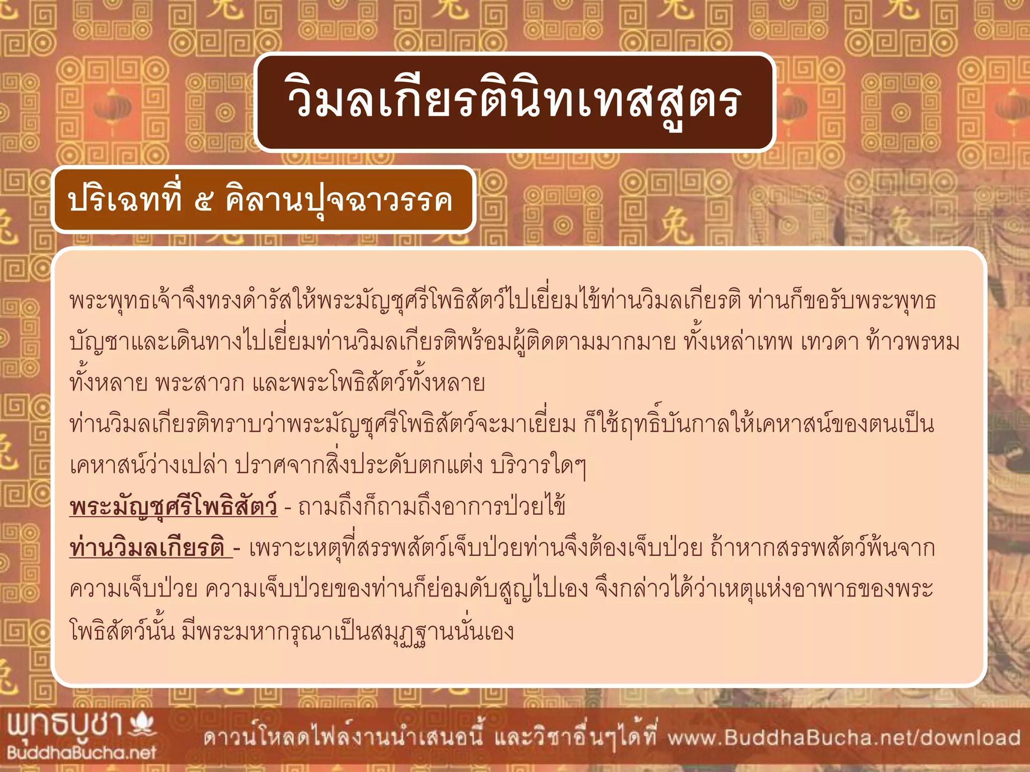 พระพุทธเจ้าจึงทรงดารัสให้พระมัญชุศรีโพธิสัตว์ไปเยี่ยมไข้ท่านวิมลเกียรติ ท่านก็ขอรับพระพุทธ
บัญชาและเดินทางไปเยี่ยมท่านวิมลเกียรติพร้อมผู้ติดตามมากมาย ทั้งเหล่าเทพ เทวดา ท้าวพรหม
ทั้งหลาย พระสาวก และพระโพธิสัตว์ทั้งหลาย
ท่านวิมลเกียรติทราบว่าพระมัญชุศรีโพธิสัตว์จะมาเยี่ยม ก็ใช้ฤทธิ์บันกาลให้เคหาสน์ของตนเป็น
เคหาสน์ว่างเปล่า ปราศจากสิ่งประดับตกแต่ง บริวารใดๆ
พระมัญชุศรีโพธิสัตว์ - ถามถึงก็ถามถึงอาการป่วยไข้
ท่ำนวิมลเกียรติ - เพราะเหตุที่สรรพสัตว์เจ็บป่วยท่านจึงต้องเจ็บป่วย ถ้าหากสรรพสัตว์พ้นจาก
ความเจ็บป่วย ความเจ็บป่วยของท่านก็ย่อมดับสูญไปเอง จึงกล่าวได้ว่าเหตุแห่งอาพาธของพระ
โพธิสัตว์นั้น มีพระมหากรุณาเป็นสมุฏฐานนั่นเอง
ปริเฉทที่ ๕ คิลำนปุจฉำวรรค
วิมลเกียรตินิทเทสสูตร
 