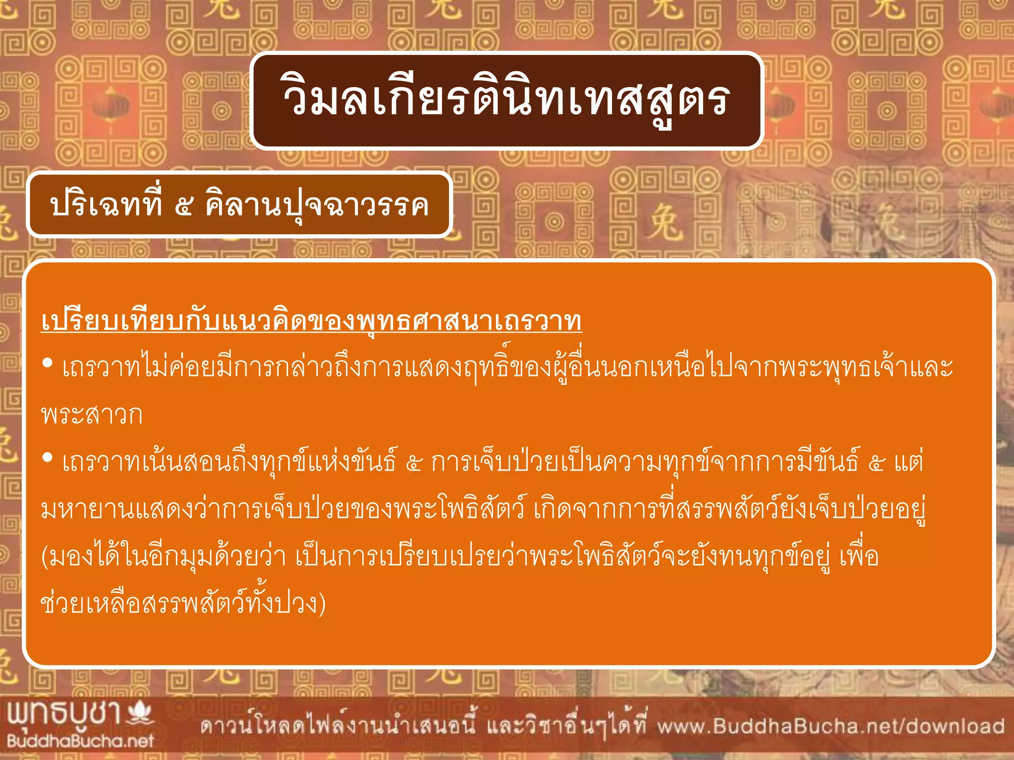 ปริเฉทที่ ๕ คิลำนปุจฉำวรรค
วิมลเกียรตินิทเทสสูตร
เปรียบเทียบกับแนวคิดของพุทธศำสนำเถรวำท
• เถรวาทไม่ค่อยมีการกล่าวถึงการแสดงฤทธิ์ของผู้อื่นนอกเหนือไปจากพระพุทธเจ้าและ
พระสาวก
• เถรวาทเน้นสอนถึงทุกข์แห่งขันธ์ ๕ การเจ็บป่วยเป็นความทุกข์จากการมีขันธ์ ๕ แต่
มหายานแสดงว่าการเจ็บป่วยของพระโพธิสัตว์ เกิดจากการที่สรรพสัตว์ยังเจ็บป่วยอยู่
(มองได้ในอีกมุมด้วยว่า เป็นการเปรียบเปรยว่าพระโพธิสัตว์จะยังทนทุกข์อยู่ เพื่อ
ช่วยเหลือสรรพสัตว์ทั้งปวง)
 