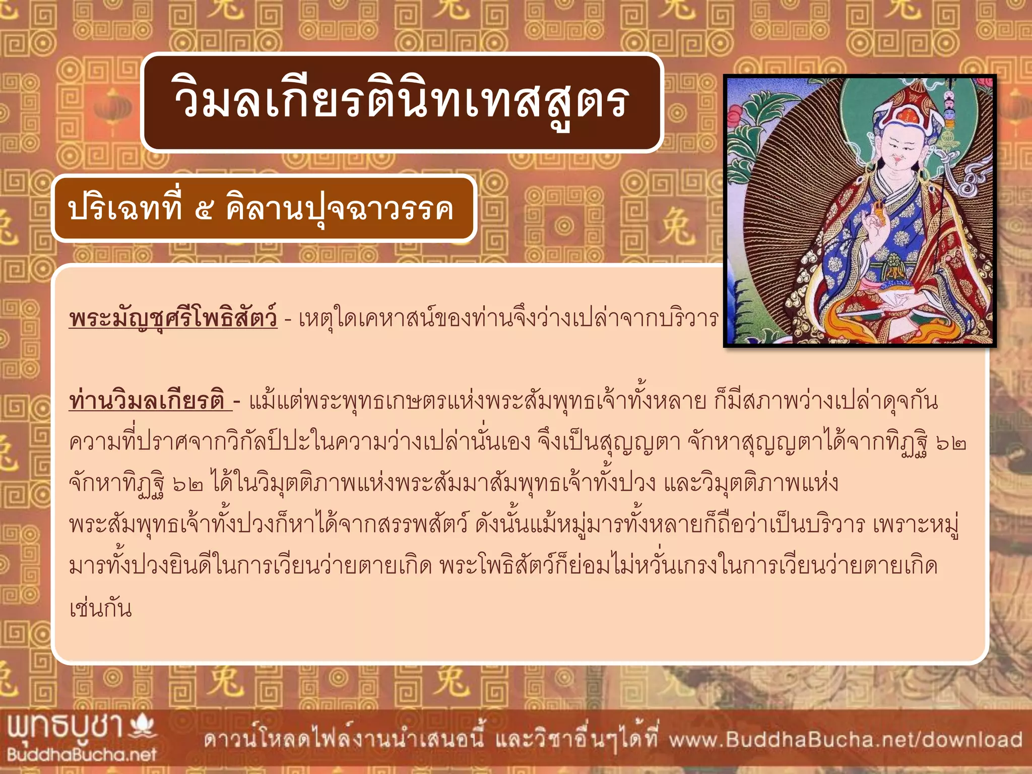 พระมัญชุศรีโพธิสัตว์ - เหตุใดเคหาสน์ของท่านจึงว่างเปล่าจากบริวาร
ท่ำนวิมลเกียรติ - แม้แต่พระพุทธเกษตรแห่งพระสัมพุทธเจ้าทั้งหลาย ก็มีสภาพว่างเปล่าดุจกัน
ความที่ปราศจากวิกัลป์ ปะในความว่างเปล่านั่นเอง จึงเป็นสุญญตา จักหาสุญญตาได้จากทิฏฐิ ๖๒
จักหาทิฏฐิ ๖๒ ได้ในวิมุตติภาพแห่งพระสัมมาสัมพุทธเจ้าทั้งปวง และวิมุตติภาพแห่ง
พระสัมพุทธเจ้าทั้งปวงก็หาได้จากสรรพสัตว์ ดังนั้นแม้หมู่มารทั้งหลายก็ถือว่าเป็นบริวาร เพราะหมู่
มารทั้งปวงยินดีในการเวียนว่ายตายเกิด พระโพธิสัตว์ก็ย่อมไม่หวั่นเกรงในการเวียนว่ายตายเกิด
เช่นกัน
ปริเฉทที่ ๕ คิลำนปุจฉำวรรค
วิมลเกียรตินิทเทสสูตร
 