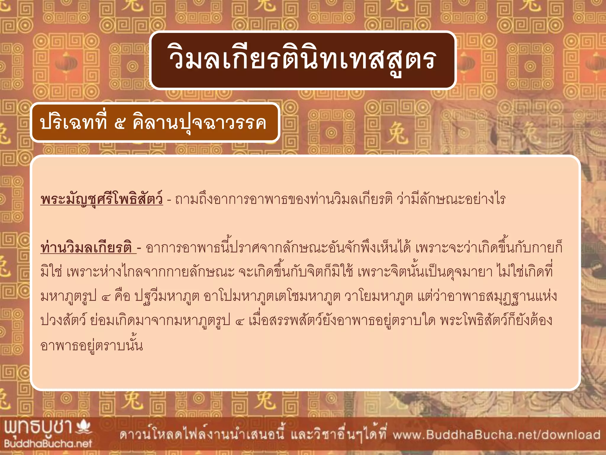 พระมัญชุศรีโพธิสัตว์ - ถามถึงอาการอาพาธของท่านวิมลเกียรติ ว่ามีลักษณะอย่างไร
ท่ำนวิมลเกียรติ - อาการอาพาธนี้ปราศจากลักษณะอันจักพึงเห็นได้ เพราะจะว่าเกิดขึ้นกับกายก็
มิใช่ เพราะห่างไกลจากกายลักษณะ จะเกิดขึ้นกับจิตก็มิใช้ เพราะจิตนั้นเป็นดุจมายา ไม่ใช่เกิดที่
มหาภูตรูป ๔ คือ ปฐวีมหาภูต อาโปมหาภูตเตโชมหาภูต วาโยมหาภูต แต่ว่าอาพาธสมุฏฐานแห่ง
ปวงสัตว์ ย่อมเกิดมาจากมหาภูตรูป ๔ เมื่อสรรพสัตว์ยังอาพาธอยู่ตราบใด พระโพธิสัตว์ก็ยังต้อง
อาพาธอยู่ตราบนั้น
ปริเฉทที่ ๕ คิลำนปุจฉำวรรค
วิมลเกียรตินิทเทสสูตร
 