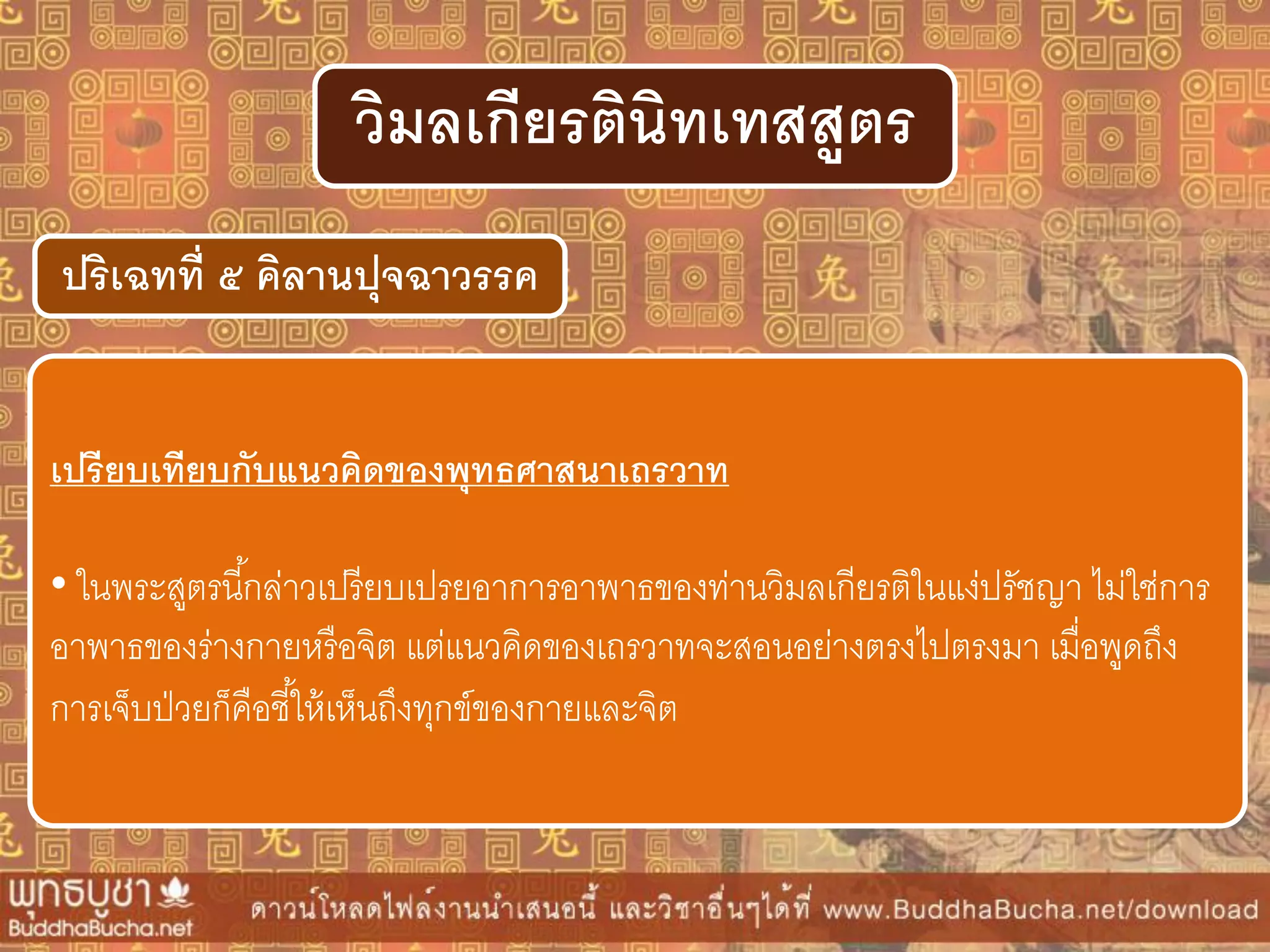 ปริเฉทที่ ๕ คิลำนปุจฉำวรรค
วิมลเกียรตินิทเทสสูตร
เปรียบเทียบกับแนวคิดของพุทธศำสนำเถรวำท
• ในพระสูตรนี้กล่าวเปรียบเปรยอาการอาพาธของท่านวิมลเกียรติในแง่ปรัชญา ไม่ใช่การ
อาพาธของร่างกายหรือจิต แต่แนวคิดของเถรวาทจะสอนอย่างตรงไปตรงมา เมื่อพูดถึง
การเจ็บป่วยก็คือชี้ให้เห็นถึงทุกข์ของกายและจิต
 