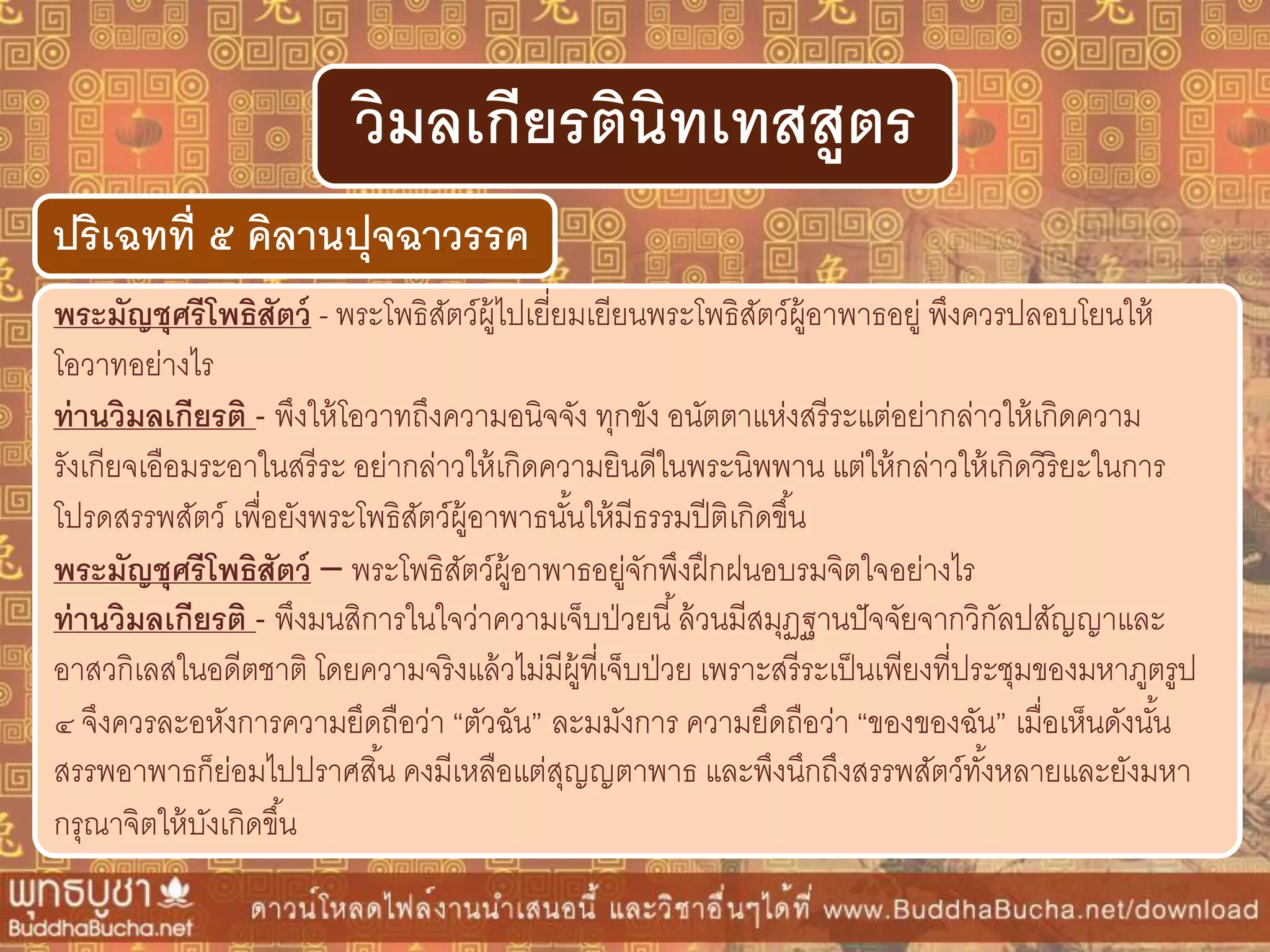 พระมัญชุศรีโพธิสัตว์ - พระโพธิสัตว์ผู้ไปเยี่ยมเยียนพระโพธิสัตว์ผู้อาพาธอยู่ พึงควรปลอบโยนให้
โอวาทอย่างไร
ท่ำนวิมลเกียรติ - พึงให้โอวาทถึงความอนิจจัง ทุกขัง อนัตตาแห่งสรีระแต่อย่ากล่าวให้เกิดความ
รังเกียจเอือมระอาในสรีระ อย่ากล่าวให้เกิดความยินดีในพระนิพพาน แต่ให้กล่าวให้เกิดวิริยะในการ
โปรดสรรพสัตว์ เพื่อยังพระโพธิสัตว์ผู้อาพาธนั้นให้มีธรรมปีติเกิดขึ้น
พระมัญชุศรีโพธิสัตว์ – พระโพธิสัตว์ผู้อาพาธอยู่จักพึงฝึกฝนอบรมจิตใจอย่างไร
ท่ำนวิมลเกียรติ - พึงมนสิการในใจว่าความเจ็บป่วยนี้ล้วนมีสมุฏฐานปัจจัยจากวิกัลปสัญญาและ
อาสวกิเลสในอดีตชาติ โดยความจริงแล้วไม่มีผู้ที่เจ็บป่วย เพราะสรีระเป็นเพียงที่ประชุมของมหาภูตรูป
๔ จึงควรละอหังการความยึดถือว่า “ตัวฉัน” ละมมังการ ความยึดถือว่า “ของของฉัน” เมื่อเห็นดังนั้น
สรรพอาพาธก็ย่อมไปปราศสิ้น คงมีเหลือแต่สุญญตาพาธ และพึงนึกถึงสรรพสัตว์ทั้งหลายและยังมหา
กรุณาจิตให้บังเกิดขึ้น
ปริเฉทที่ ๕ คิลำนปุจฉำวรรค
วิมลเกียรตินิทเทสสูตร
 