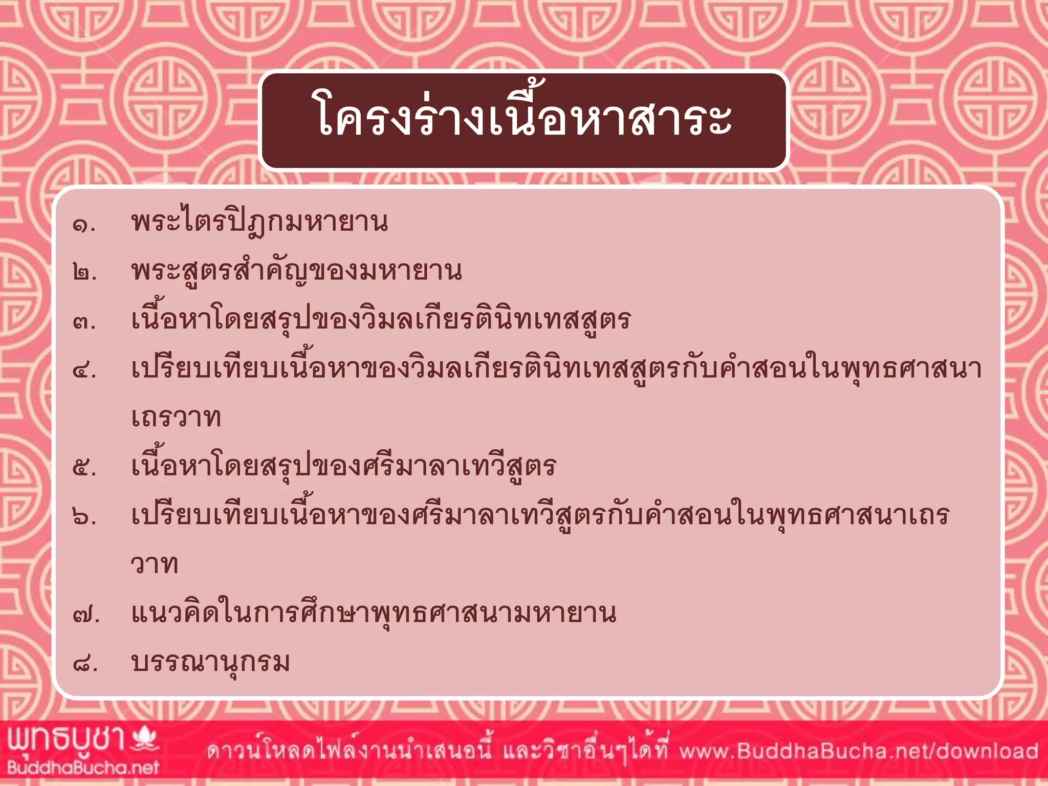 ๑. พระไตรปิฎกมหำยำน
๒. พระสูตรสำคัญของมหำยำน
๓. เนื้อหำโดยสรุปของวิมลเกียรตินิทเทสสูตร
๔. เปรียบเทียบเนื้อหำของวิมลเกียรตินิทเทสสูตรกับคำสอนในพุทธศำสนำ
เถรวำท
๕. เนื้อหำโดยสรุปของศรีมำลำเทวีสูตร
๖. เปรียบเทียบเนื้อหำของศรีมำลำเทวีสูตรกับคำสอนในพุทธศำสนำเถร
วำท
๗. แนวคิดในกำรศึกษำพุทธศำสนำมหำยำน
๘. บรรณำนุกรม
โครงร่ำงเนื้อหำสำระ
 