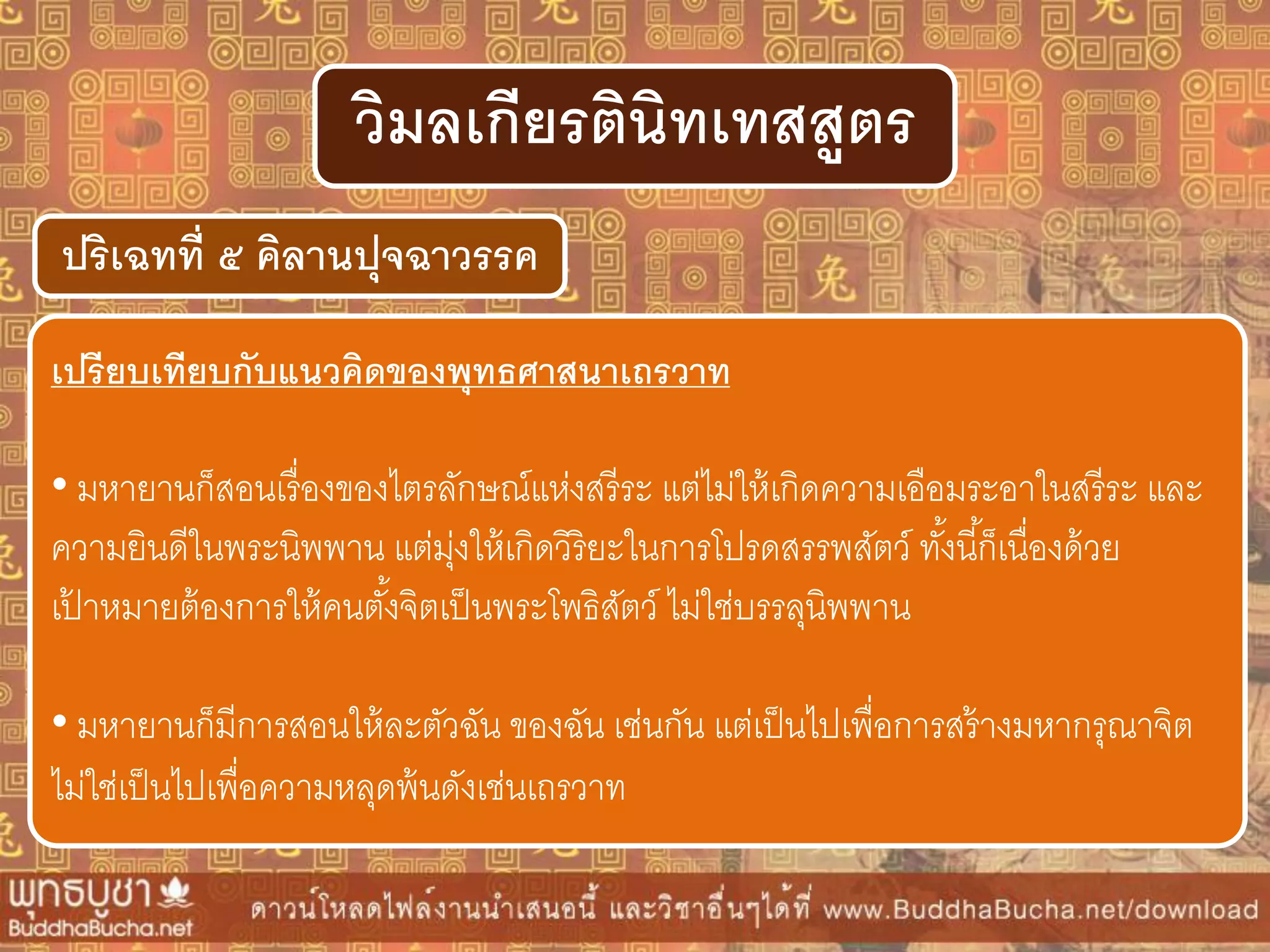 ปริเฉทที่ ๕ คิลำนปุจฉำวรรค
วิมลเกียรตินิทเทสสูตร
เปรียบเทียบกับแนวคิดของพุทธศำสนำเถรวำท
• มหายานก็สอนเรื่องของไตรลักษณ์แห่งสรีระ แต่ไม่ให้เกิดความเอือมระอาในสรีระ และ
ความยินดีในพระนิพพาน แต่มุ่งให้เกิดวิริยะในการโปรดสรรพสัตว์ ทั้งนี้ก็เนื่องด้วย
เป้ าหมายต้องการให้คนตั้งจิตเป็นพระโพธิสัตว์ ไม่ใช่บรรลุนิพพาน
• มหายานก็มีการสอนให้ละตัวฉัน ของฉัน เช่นกัน แต่เป็นไปเพื่อการสร้างมหากรุณาจิต
ไม่ใช่เป็นไปเพื่อความหลุดพ้นดังเช่นเถรวาท
 