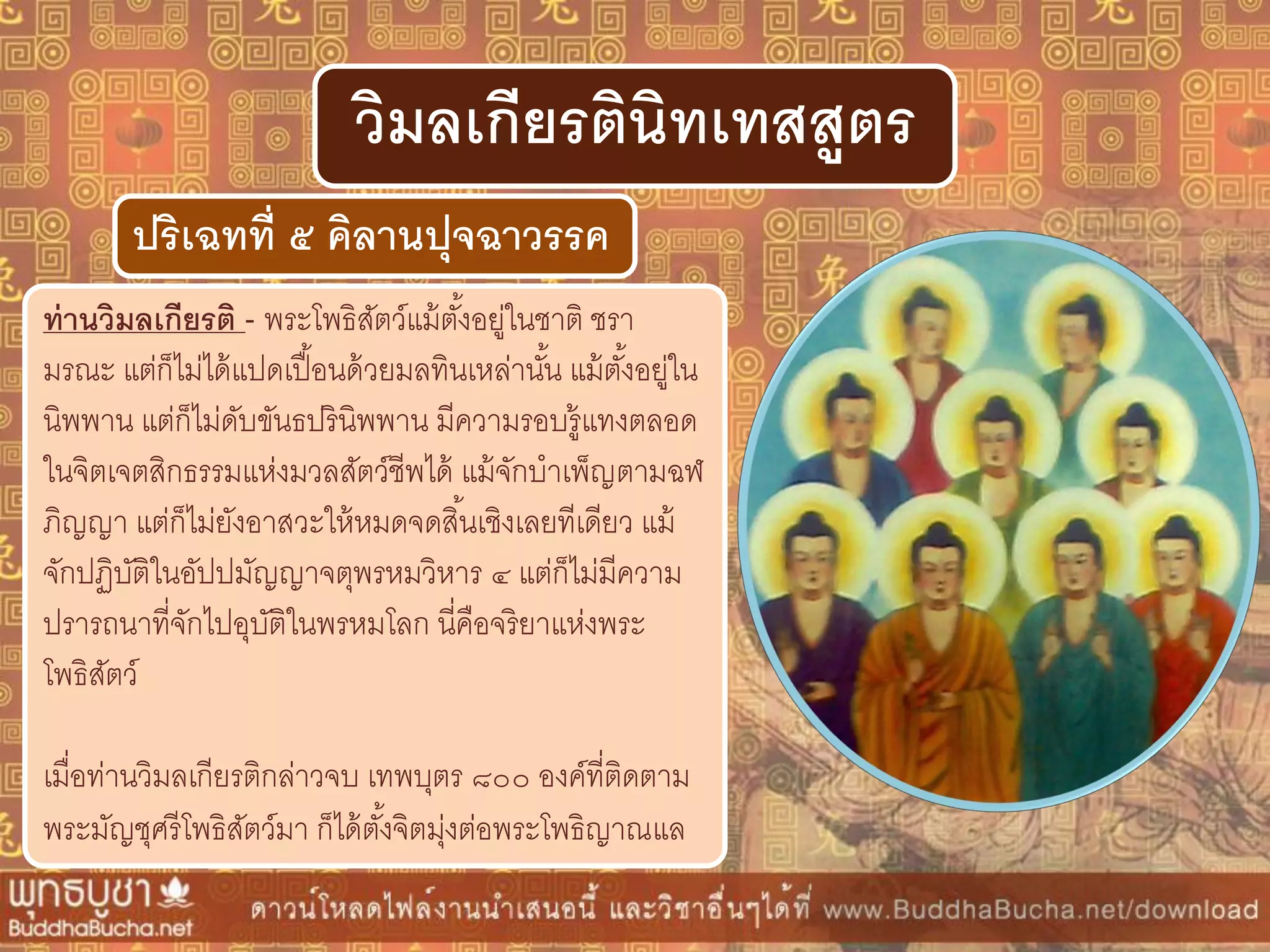 ท่ำนวิมลเกียรติ - พระโพธิสัตว์แม้ตั้งอยู่ในชาติ ชรา
มรณะ แต่ก็ไม่ได้แปดเปื้อนด้วยมลทินเหล่านั้น แม้ตั้งอยู่ใน
นิพพาน แต่ก็ไม่ดับขันธปรินิพพาน มีความรอบรู้แทงตลอด
ในจิตเจตสิกธรรมแห่งมวลสัตว์ชีพได้ แม้จักบาเพ็ญตามฉฬ
ภิญญา แต่ก็ไม่ยังอาสวะให้หมดจดสิ้นเชิงเลยทีเดียว แม้
จักปฏิบัติในอัปปมัญญาจตุพรหมวิหาร ๔ แต่ก็ไม่มีความ
ปรารถนาที่จักไปอุบัติในพรหมโลก นี่คือจริยาแห่งพระ
โพธิสัตว์
เมื่อท่านวิมลเกียรติกล่าวจบ เทพบุตร ๘๐๐ องค์ที่ติดตาม
พระมัญชุศรีโพธิสัตว์มา ก็ได้ตั้งจิตมุ่งต่อพระโพธิญาณแล
ปริเฉทที่ ๕ คิลำนปุจฉำวรรค
วิมลเกียรตินิทเทสสูตร
 