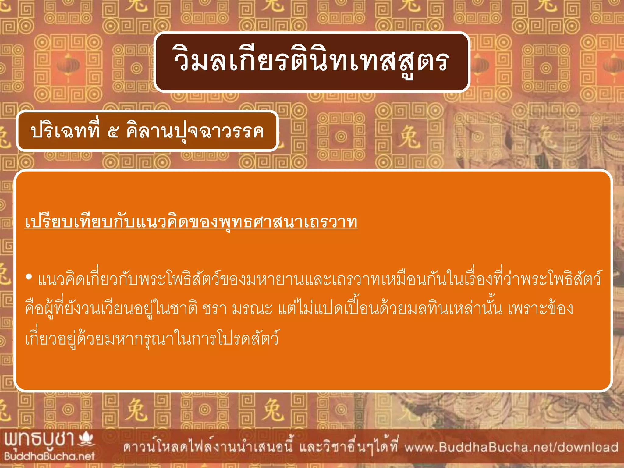 ปริเฉทที่ ๕ คิลำนปุจฉำวรรค
วิมลเกียรตินิทเทสสูตร
เปรียบเทียบกับแนวคิดของพุทธศำสนำเถรวำท
• แนวคิดเกี่ยวกับพระโพธิสัตว์ของมหายานและเถรวาทเหมือนกันในเรื่องที่ว่าพระโพธิสัตว์
คือผู้ที่ยังวนเวียนอยู่ในชาติ ชรา มรณะ แต่ไม่แปดเปื้อนด้วยมลทินเหล่านั้น เพราะข้อง
เกี่ยวอยู่ด้วยมหากรุณาในการโปรดสัตว์
 