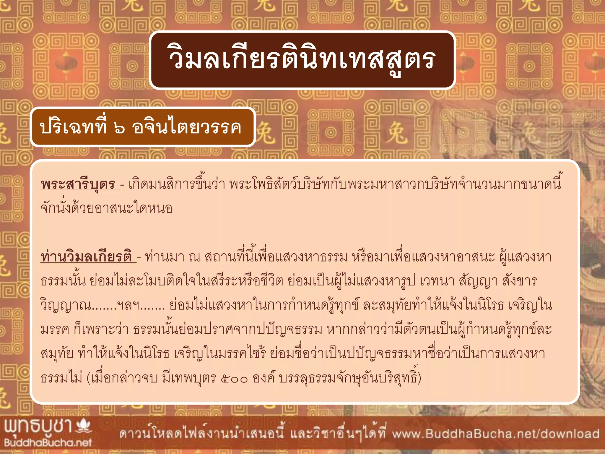 พระสำรีบุตร - เกิดมนสิการขึ้นว่า พระโพธิสัตว์บริษัทกับพระมหาสาวกบริษัทจานวนมากขนาดนี้
จักนั่งด้วยอาสนะใดหนอ
ท่ำนวิมลเกียรติ - ท่านมา ณ สถานที่นี้เพื่อแสวงหาธรรม หรือมาเพื่อแสวงหาอาสนะ ผู้แสวงหา
ธรรมนั้น ย่อมไม่ละโมบติดใจในสรีระหรือชีวิต ย่อมเป็นผู้ไม่แสวงหารูป เวทนา สัญญา สังขาร
วิญญาณ.......ฯลฯ....... ย่อมไม่แสวงหาในการกาหนดรู้ทุกข์ ละสมุทัยทาให้แจ้งในนิโรธ เจริญใน
มรรค ก็เพราะว่า ธรรมนั้นย่อมปราศจากปปัญจธรรม หากกล่าวว่ามีตัวตนเป็นผู้กาหนดรู้ทุกข์ละ
สมุทัย ทาให้แจ้งในนิโรธ เจริญในมรรคไซร้ ย่อมชื่อว่าเป็นปปัญจธรรมหาชื่อว่าเป็นการแสวงหา
ธรรมไม่ (เมื่อกล่าวจบ มีเทพบุตร ๕๐๐ องค์ บรรลุธรรมจักษุอันบริสุทธิ์)
ปริเฉทที่ ๖ อจินไตยวรรค
วิมลเกียรตินิทเทสสูตร
 