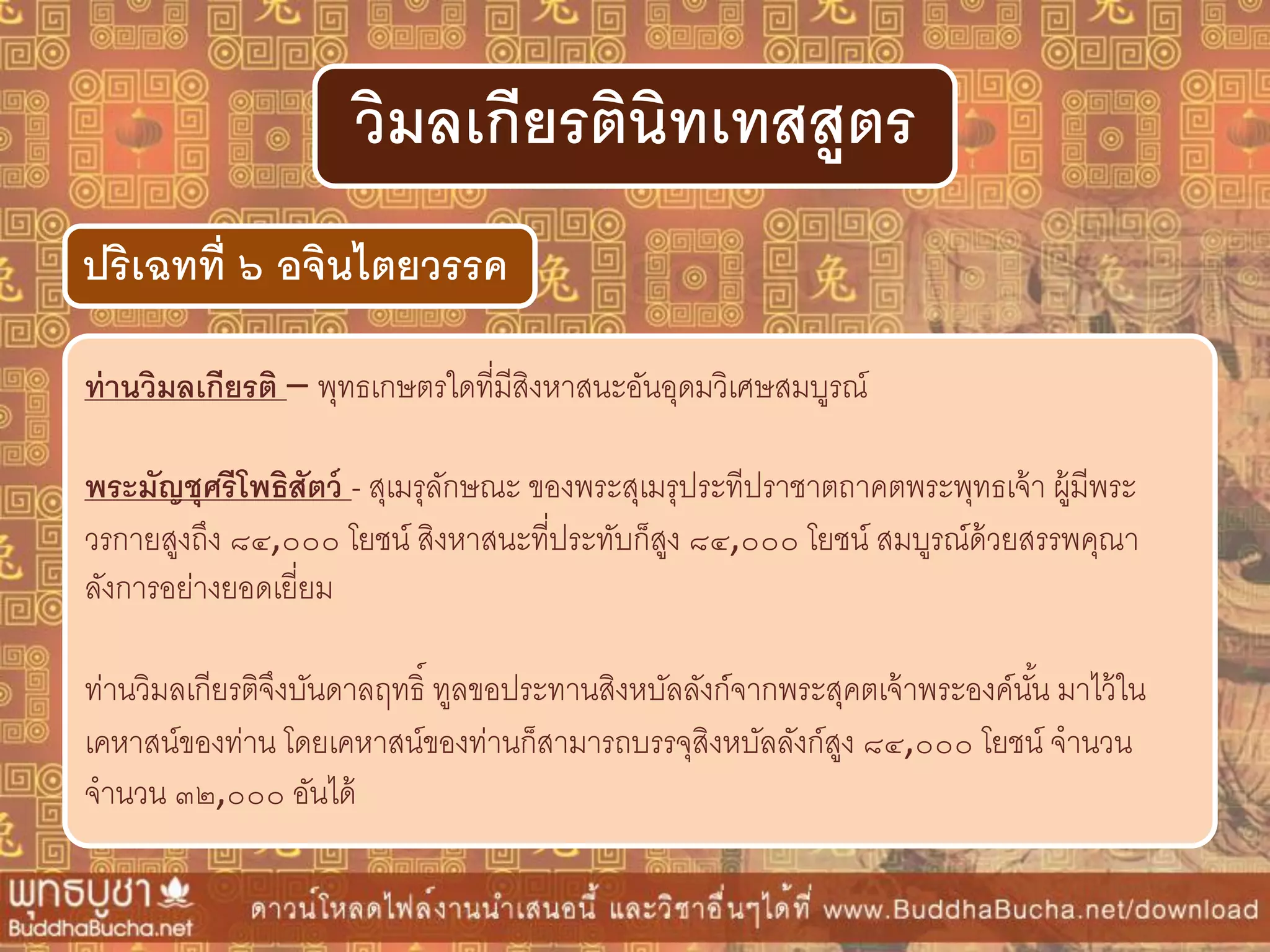 ท่ำนวิมลเกียรติ – พุทธเกษตรใดที่มีสิงหาสนะอันอุดมวิเศษสมบูรณ์
พระมัญชุศรีโพธิสัตว์ - สุเมรุลักษณะ ของพระสุเมรุประทีปราชาตถาคตพระพุทธเจ้า ผู้มีพระ
วรกายสูงถึง ๘๔,๐๐๐ โยชน์ สิงหาสนะที่ประทับก็สูง ๘๔,๐๐๐ โยชน์ สมบูรณ์ด้วยสรรพคุณา
ลังการอย่างยอดเยี่ยม
ท่านวิมลเกียรติจึงบันดาลฤทธิ์ ทูลขอประทานสิงหบัลลังก์จากพระสุคตเจ้าพระองค์นั้น มาไว้ใน
เคหาสน์ของท่าน โดยเคหาสน์ของท่านก็สามารถบรรจุสิงหบัลลังก์สูง ๘๔,๐๐๐ โยชน์ จานวน
จานวน ๓๒,๐๐๐ อันได้
ปริเฉทที่ ๖ อจินไตยวรรค
วิมลเกียรตินิทเทสสูตร
 