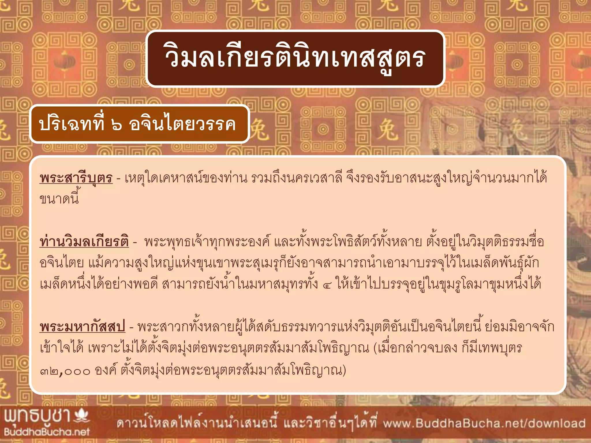 พระสำรีบุตร - เหตุใดเคหาสน์ของท่าน รวมถึงนครเวสาลี จึงรองรับอาสนะสูงใหญ่จานวนมากได้
ขนาดนี้
ท่ำนวิมลเกียรติ - พระพุทธเจ้าทุกพระองค์ และทั้งพระโพธิสัตว์ทั้งหลาย ตั้งอยู่ในวิมุตติธรรมชื่อ
อจินไตย แม้ความสูงใหญ่แห่งขุนเขาพระสุเมรุก็ยังอาจสามารถนาเอามาบรรจุไว้ในเมล็ดพันธุ์ผัก
เมล็ดหนึ่งได้อย่างพอดี สามารถยังน้าในมหาสมุทรทั้ง ๔ ให้เข้าไปบรรจุอยู่ในขุมรูโลมาขุมหนึ่งได้
พระมหำกัสสป - พระสาวกทั้งหลายผู้ได้สดับธรรมทวารแห่งวิมุตติอันเป็นอจินไตยนี้ย่อมมิอาจจัก
เข้าใจได้ เพราะไม่ได้ตั้งจิตมุ่งต่อพระอนุตตรสัมมาสัมโพธิญาณ (เมื่อกล่าวจบลง ก็มีเทพบุตร
๓๒,๐๐๐ องค์ ตั้งจิตมุ่งต่อพระอนุตตรสัมมาสัมโพธิญาณ)
ปริเฉทที่ ๖ อจินไตยวรรค
วิมลเกียรตินิทเทสสูตร
 