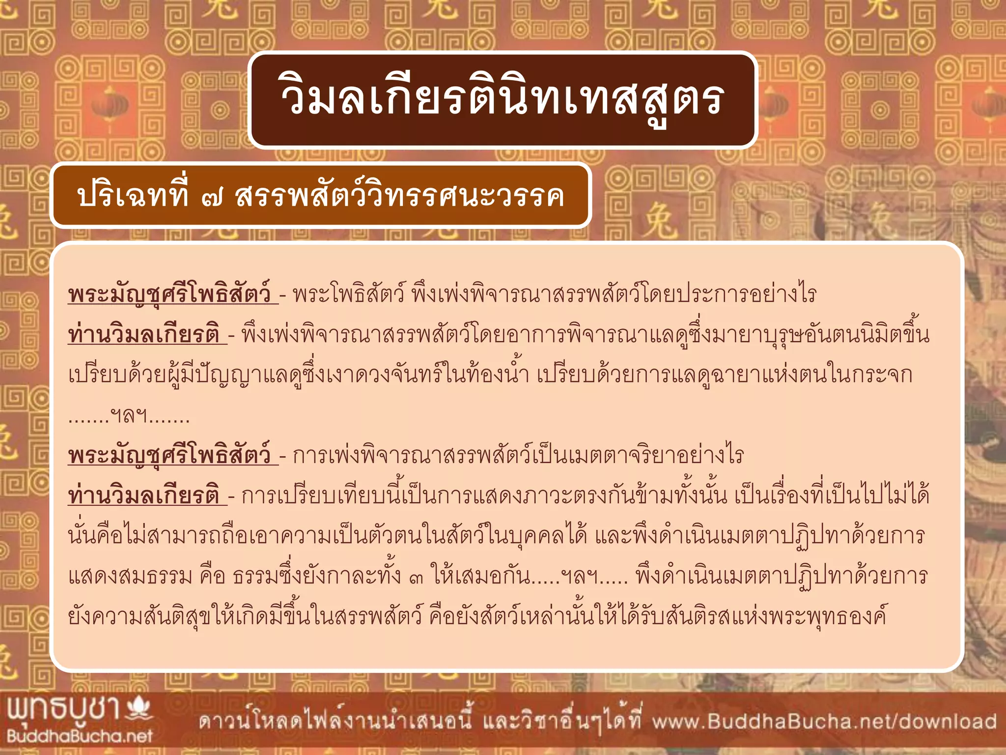 พระมัญชุศรีโพธิสัตว์ - พระโพธิสัตว์ พึงเพ่งพิจารณาสรรพสัตว์โดยประการอย่างไร
ท่ำนวิมลเกียรติ - พึงเพ่งพิจารณาสรรพสัตว์โดยอาการพิจารณาแลดูซึ่งมายาบุรุษอันตนนิมิตขึ้น
เปรียบด้วยผู้มีปัญญาแลดูซึ่งเงาดวงจันทร์ในท้องน้า เปรียบด้วยการแลดูฉายาแห่งตนในกระจก
.......ฯลฯ.......
พระมัญชุศรีโพธิสัตว์ - การเพ่งพิจารณาสรรพสัตว์เป็นเมตตาจริยาอย่างไร
ท่ำนวิมลเกียรติ - การเปรียบเทียบนี้เป็นการแสดงภาวะตรงกันข้ามทั้งนั้น เป็นเรื่องที่เป็นไปไม่ได้
นั่นคือไม่สามารถถือเอาความเป็นตัวตนในสัตว์ในบุคคลได้ และพึงดาเนินเมตตาปฏิปทาด้วยการ
แสดงสมธรรม คือ ธรรมซึ่งยังกาละทั้ง ๓ ให้เสมอกัน.....ฯลฯ..... พึงดาเนินเมตตาปฏิปทาด้วยการ
ยังความสันติสุขให้เกิดมีขึ้นในสรรพสัตว์ คือยังสัตว์เหล่านั้นให้ได้รับสันติรสแห่งพระพุทธองค์
ปริเฉทที่ ๗ สรรพสัตว์วิทรรศนะวรรค
วิมลเกียรตินิทเทสสูตร
 