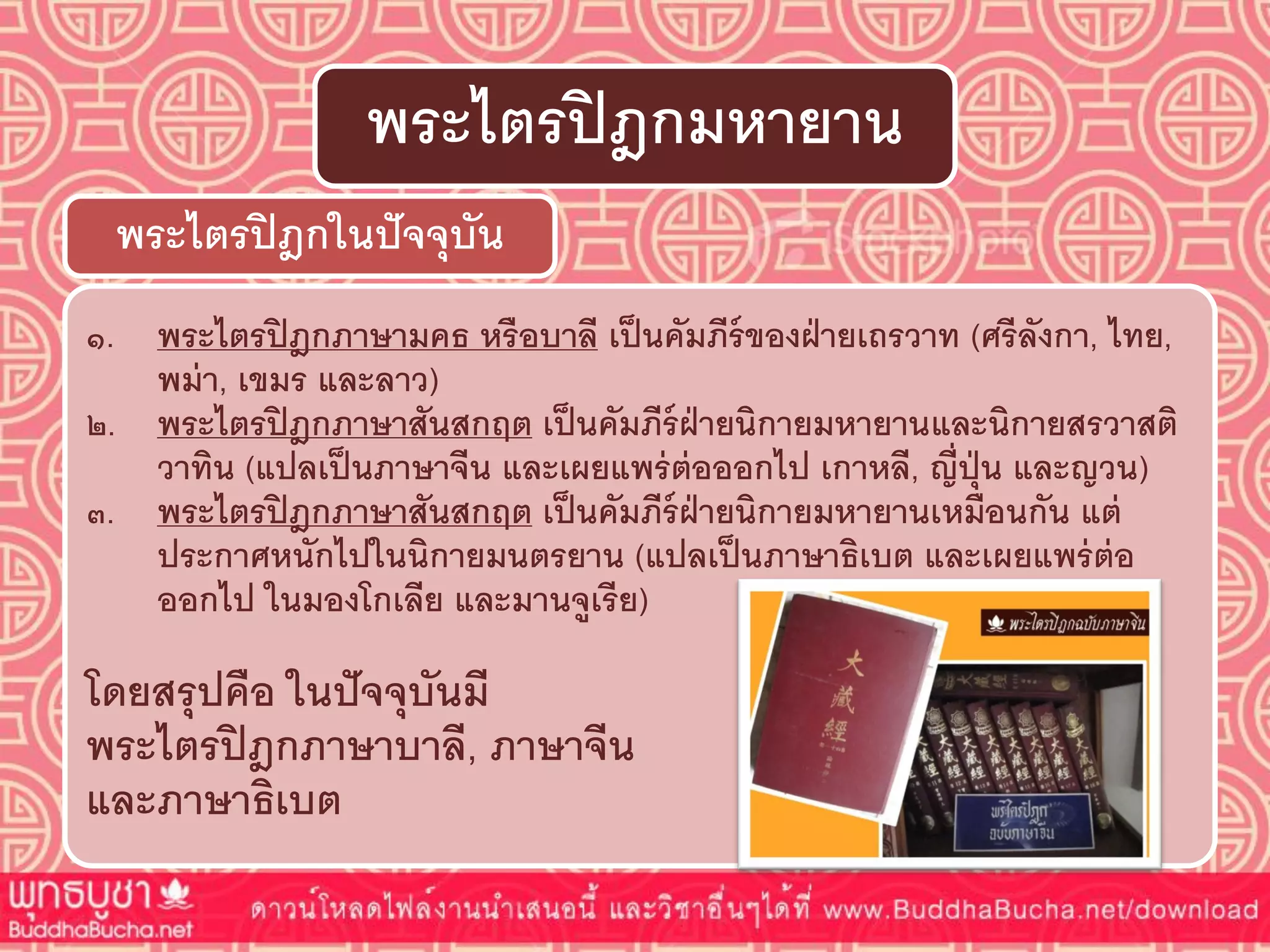 ๑. พระไตรปิฎกภำษำมคธ หรือบำลี เป็นคัมภีร์ของฝ่ำยเถรวำท (ศรีลังกำ, ไทย,
พม่ำ, เขมร และลำว)
๒. พระไตรปิฎกภำษำสันสกฤต เป็นคัมภีร์ฝ่ำยนิกำยมหำยำนและนิกำยสรวำสติ
วำทิน (แปลเป็นภำษำจีน และเผยแพร่ต่อออกไป เกำหลี, ญี่ปุ่น และญวน)
๓. พระไตรปิฎกภำษำสันสกฤต เป็นคัมภีร์ฝ่ำยนิกำยมหำยำนเหมือนกัน แต่
ประกำศหนักไปในนิกำยมนตรยำน (แปลเป็นภำษำธิเบต และเผยแพร่ต่อ
ออกไป ในมองโกเลีย และมำนจูเรีย)
โดยสรุปคือ ในปัจจุบันมี
พระไตรปิฎกภำษำบำลี, ภำษำจีน
และภำษำธิเบต
พระไตรปิฎกในปัจจุบัน
พระไตรปิฎกมหำยำน
 