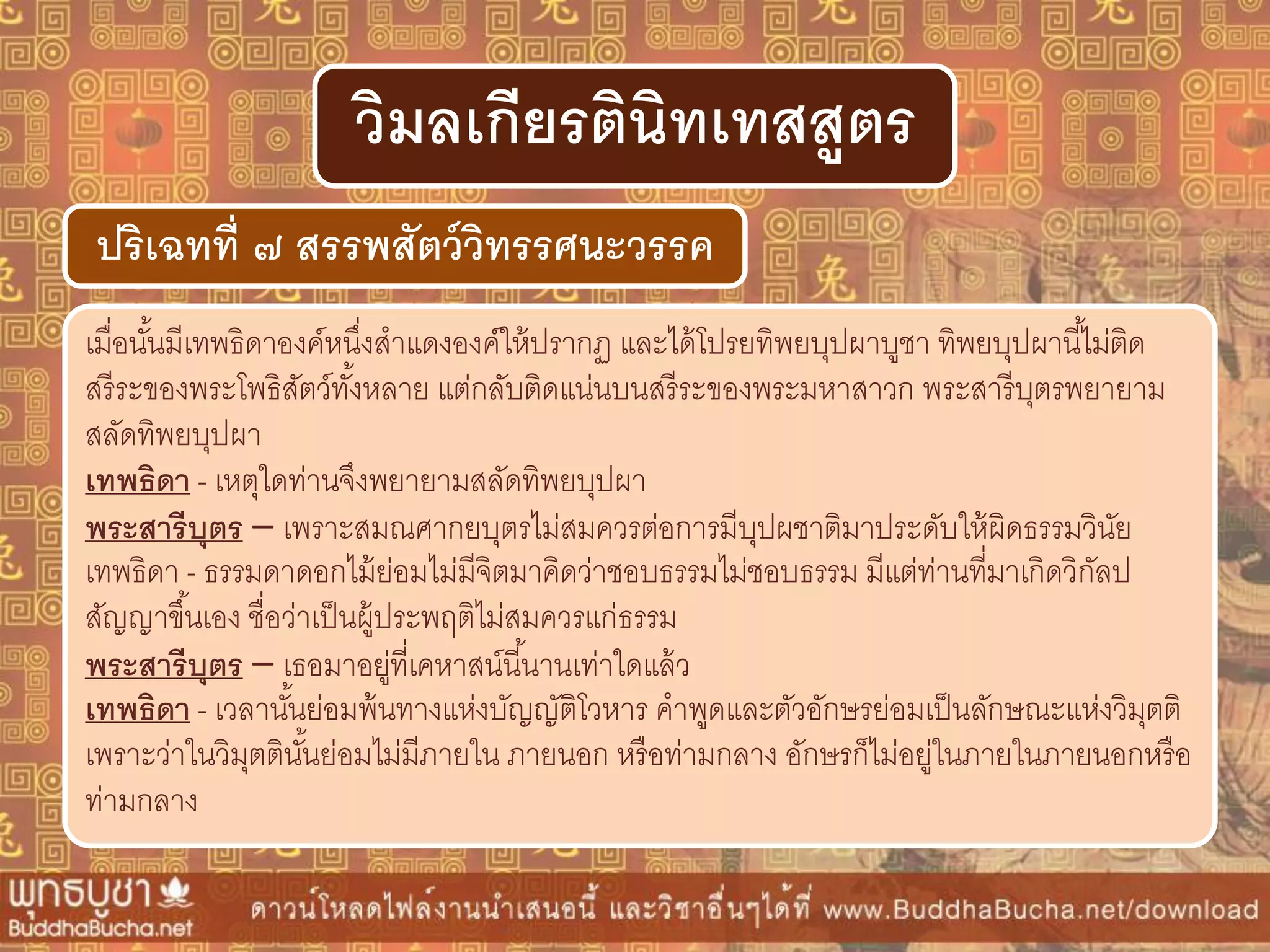เมื่อนั้นมีเทพธิดาองค์หนึ่งสาแดงองค์ให้ปรากฏ และได้โปรยทิพยบุปผาบูชา ทิพยบุปผานี้ไม่ติด
สรีระของพระโพธิสัตว์ทั้งหลาย แต่กลับติดแน่นบนสรีระของพระมหาสาวก พระสารีบุตรพยายาม
สลัดทิพยบุปผา
เทพธิดำ - เหตุใดท่านจึงพยายามสลัดทิพยบุปผา
พระสำรีบุตร – เพราะสมณศากยบุตรไม่สมควรต่อการมีบุปผชาติมาประดับให้ผิดธรรมวินัย
เทพธิดา - ธรรมดาดอกไม้ย่อมไม่มีจิตมาคิดว่าชอบธรรมไม่ชอบธรรม มีแต่ท่านที่มาเกิดวิกัลป
สัญญาขึ้นเอง ชื่อว่าเป็นผู้ประพฤติไม่สมควรแก่ธรรม
พระสำรีบุตร – เธอมาอยู่ที่เคหาสน์นี้นานเท่าใดแล้ว
เทพธิดำ - เวลานั้นย่อมพ้นทางแห่งบัญญัติโวหาร คาพูดและตัวอักษรย่อมเป็นลักษณะแห่งวิมุตติ
เพราะว่าในวิมุตตินั้นย่อมไม่มีภายใน ภายนอก หรือท่ามกลาง อักษรก็ไม่อยู่ในภายในภายนอกหรือ
ท่ามกลาง
ปริเฉทที่ ๗ สรรพสัตว์วิทรรศนะวรรค
วิมลเกียรตินิทเทสสูตร
 