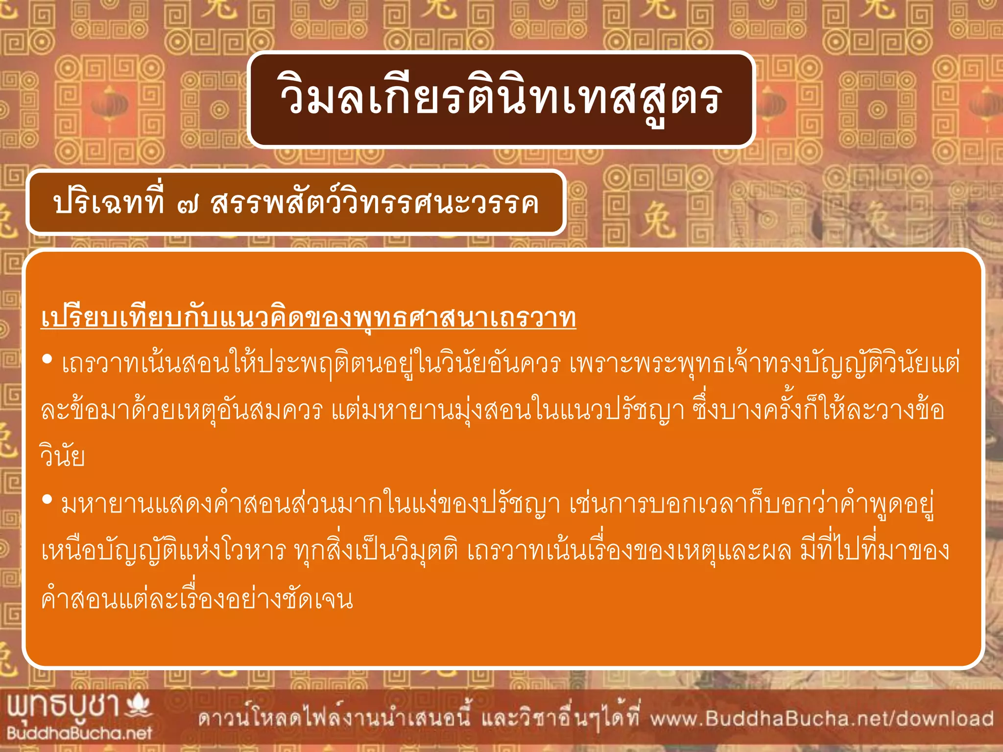 ปริเฉทที่ ๗ สรรพสัตว์วิทรรศนะวรรค
วิมลเกียรตินิทเทสสูตร
เปรียบเทียบกับแนวคิดของพุทธศำสนำเถรวำท
• เถรวาทเน้นสอนให้ประพฤติตนอยู่ในวินัยอันควร เพราะพระพุทธเจ้าทรงบัญญัติวินัยแต่
ละข้อมาด้วยเหตุอันสมควร แต่มหายานมุ่งสอนในแนวปรัชญา ซึ่งบางครั้งก็ให้ละวางข้อ
วินัย
• มหายานแสดงคาสอนส่วนมากในแง่ของปรัชญา เช่นการบอกเวลาก็บอกว่าคาพูดอยู่
เหนือบัญญัติแห่งโวหาร ทุกสิ่งเป็นวิมุตติ เถรวาทเน้นเรื่องของเหตุและผล มีที่ไปที่มาของ
คาสอนแต่ละเรื่องอย่างชัดเจน
 