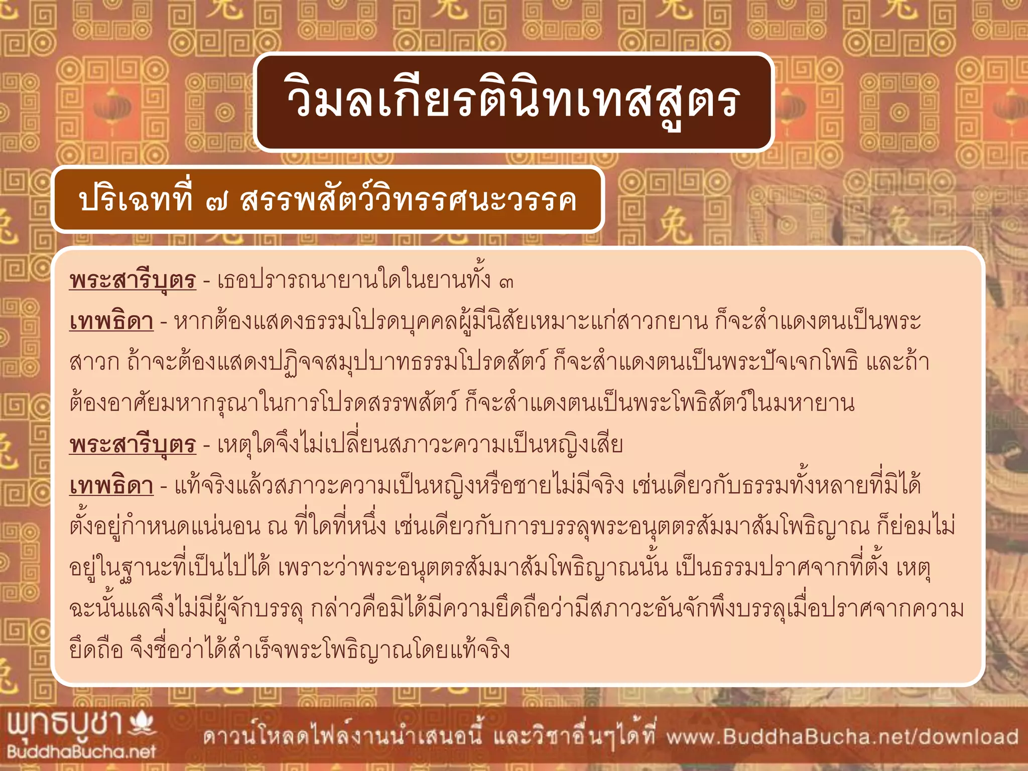 พระสำรีบุตร - เธอปรารถนายานใดในยานทั้ง ๓
เทพธิดำ - หากต้องแสดงธรรมโปรดบุคคลผู้มีนิสัยเหมาะแก่สาวกยาน ก็จะสาแดงตนเป็นพระ
สาวก ถ้าจะต้องแสดงปฏิจจสมุปบาทธรรมโปรดสัตว์ ก็จะสาแดงตนเป็นพระปัจเจกโพธิ และถ้า
ต้องอาศัยมหากรุณาในการโปรดสรรพสัตว์ ก็จะสาแดงตนเป็นพระโพธิสัตว์ในมหายาน
พระสำรีบุตร - เหตุใดจึงไม่เปลี่ยนสภาวะความเป็นหญิงเสีย
เทพธิดำ - แท้จริงแล้วสภาวะความเป็นหญิงหรือชายไม่มีจริง เช่นเดียวกับธรรมทั้งหลายที่มิได้
ตั้งอยู่กาหนดแน่นอน ณ ที่ใดที่หนึ่ง เช่นเดียวกับการบรรลุพระอนุตตรสัมมาสัมโพธิญาณ ก็ย่อมไม่
อยู่ในฐานะที่เป็นไปได้ เพราะว่าพระอนุตตรสัมมาสัมโพธิญาณนั้น เป็นธรรมปราศจากที่ตั้ง เหตุ
ฉะนั้นแลจึงไม่มีผู้จักบรรลุ กล่าวคือมิได้มีความยึดถือว่ามีสภาวะอันจักพึงบรรลุเมื่อปราศจากความ
ยึดถือ จึงชื่อว่าได้สาเร็จพระโพธิญาณโดยแท้จริง
ปริเฉทที่ ๗ สรรพสัตว์วิทรรศนะวรรค
วิมลเกียรตินิทเทสสูตร
 