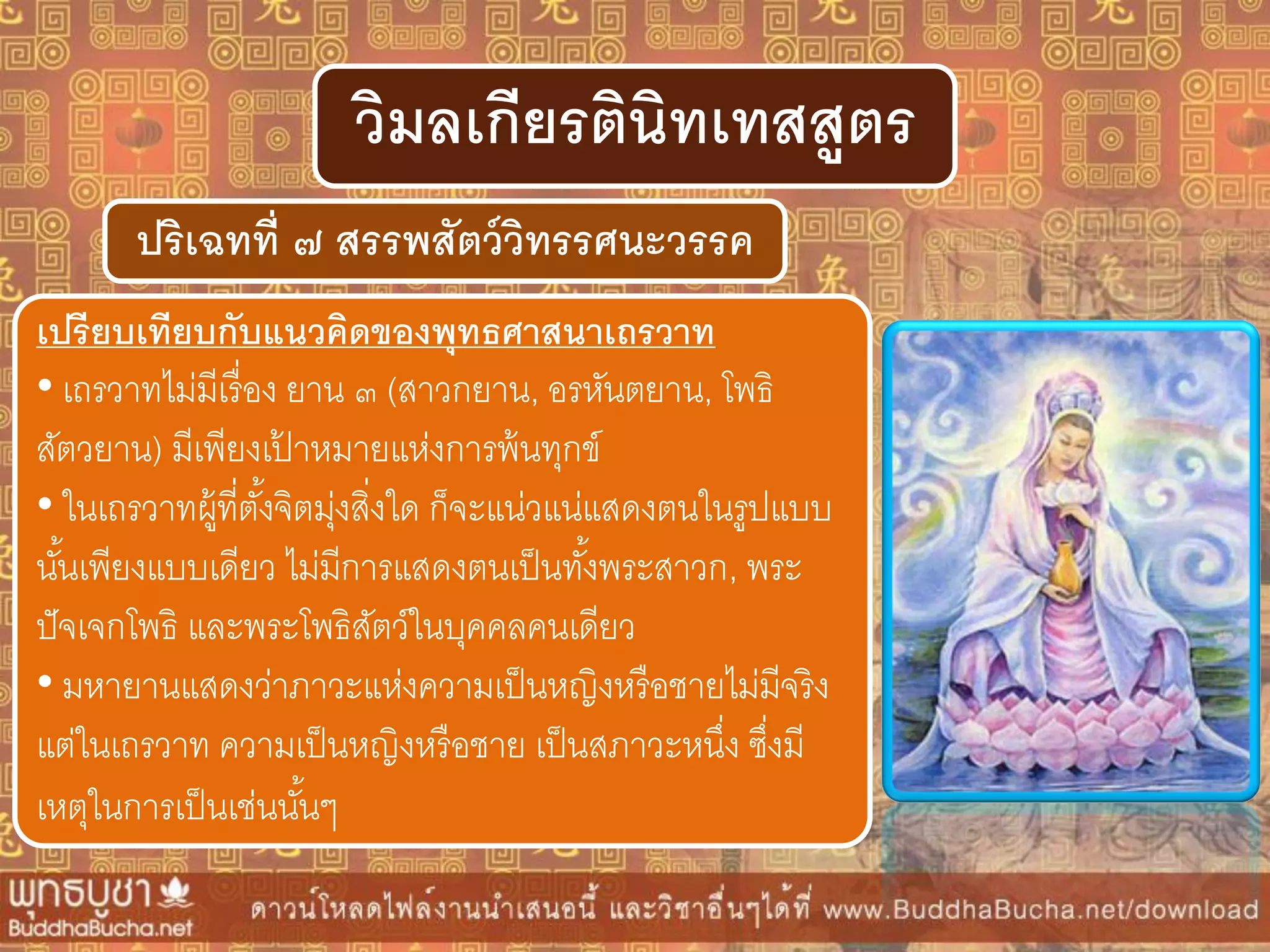 ปริเฉทที่ ๗ สรรพสัตว์วิทรรศนะวรรค
วิมลเกียรตินิทเทสสูตร
เปรียบเทียบกับแนวคิดของพุทธศำสนำเถรวำท
• เถรวาทไม่มีเรื่อง ยาน ๓ (สาวกยาน, อรหันตยาน, โพธิ
สัตวยาน) มีเพียงเป้ าหมายแห่งการพ้นทุกข์
• ในเถรวาทผู้ที่ตั้งจิตมุ่งสิ่งใด ก็จะแน่วแน่แสดงตนในรูปแบบ
นั้นเพียงแบบเดียว ไม่มีการแสดงตนเป็นทั้งพระสาวก, พระ
ปัจเจกโพธิ และพระโพธิสัตว์ในบุคคลคนเดียว
• มหายานแสดงว่าภาวะแห่งความเป็นหญิงหรือชายไม่มีจริง
แต่ในเถรวาท ความเป็นหญิงหรือชาย เป็นสภาวะหนึ่ง ซึ่งมี
เหตุในการเป็นเช่นนั้นๆ
 