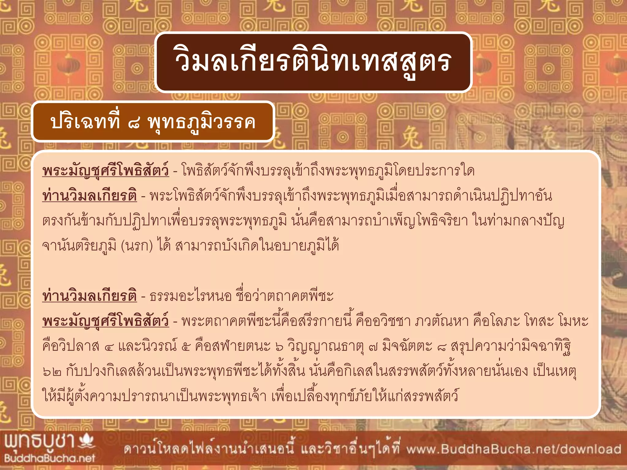 พระมัญชุศรีโพธิสัตว์ - โพธิสัตว์จักพึงบรรลุเข้าถึงพระพุทธภูมิโดยประการใด
ท่ำนวิมลเกียรติ - พระโพธิสัตว์จักพึงบรรลุเข้าถึงพระพุทธภูมิเมื่อสามารถดาเนินปฏิปทาอัน
ตรงกันข้ามกับปฏิปทาเพื่อบรรลุพระพุทธภูมิ นั่นคือสามารถบาเพ็ญโพธิจริยา ในท่ามกลางปัญ
จานันตริยภูมิ (นรก) ได้ สามารถบังเกิดในอบายภูมิได้
ท่ำนวิมลเกียรติ - ธรรมอะไรหนอ ชื่อว่าตถาคตพีชะ
พระมัญชุศรีโพธิสัตว์ - พระตถาคตพีชะนี้คือสรีรกายนี้คืออวิชชา ภวตัณหา คือโลภะ โทสะ โมหะ
คือวิปลาส ๔ และนิวรณ์ ๕ คือสฬายตนะ ๖ วิญญาณธาตุ ๗ มิจฉัตตะ ๘ สรุปความว่ามิจฉาทิฐิ
๖๒ กับปวงกิเลสล้วนเป็นพระพุทธพีชะได้ทั้งสิ้น นั่นคือกิเลสในสรรพสัตว์ทั้งหลายนั่นเอง เป็นเหตุ
ให้มีผู้ตั้งความปรารถนาเป็นพระพุทธเจ้า เพื่อเปลื้องทุกข์ภัยให้แก่สรรพสัตว์
ปริเฉทที่ ๘ พุทธภูมิวรรค
วิมลเกียรตินิทเทสสูตร
 