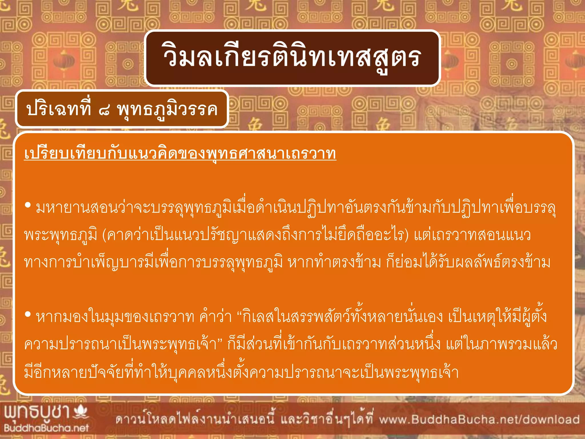 ปริเฉทที่ ๘ พุทธภูมิวรรค
วิมลเกียรตินิทเทสสูตร
เปรียบเทียบกับแนวคิดของพุทธศำสนำเถรวำท
• มหายานสอนว่าจะบรรลุพุทธภูมิเมื่อดาเนินปฏิปทาอันตรงกันข้ามกับปฏิปทาเพื่อบรรลุ
พระพุทธภูมิ (คาดว่าเป็นแนวปรัชญาแสดงถึงการไม่ยึดถืออะไร) แต่เถรวาทสอนแนว
ทางการบาเพ็ญบารมีเพื่อการบรรลุพุทธภูมิ หากทาตรงข้าม ก็ย่อมได้รับผลลัพธ์ตรงข้าม
• หากมองในมุมของเถรวาท คาว่า “กิเลสในสรรพสัตว์ทั้งหลายนั่นเอง เป็นเหตุให้มีผู้ตั้ง
ความปรารถนาเป็นพระพุทธเจ้า” ก็มีส่วนที่เข้ากันกับเถรวาทส่วนหนึ่ง แต่ในภาพรวมแล้ว
มีอีกหลายปัจจัยที่ทาให้บุคคลหนึ่งตั้งความปรารถนาจะเป็นพระพุทธเจ้า
 