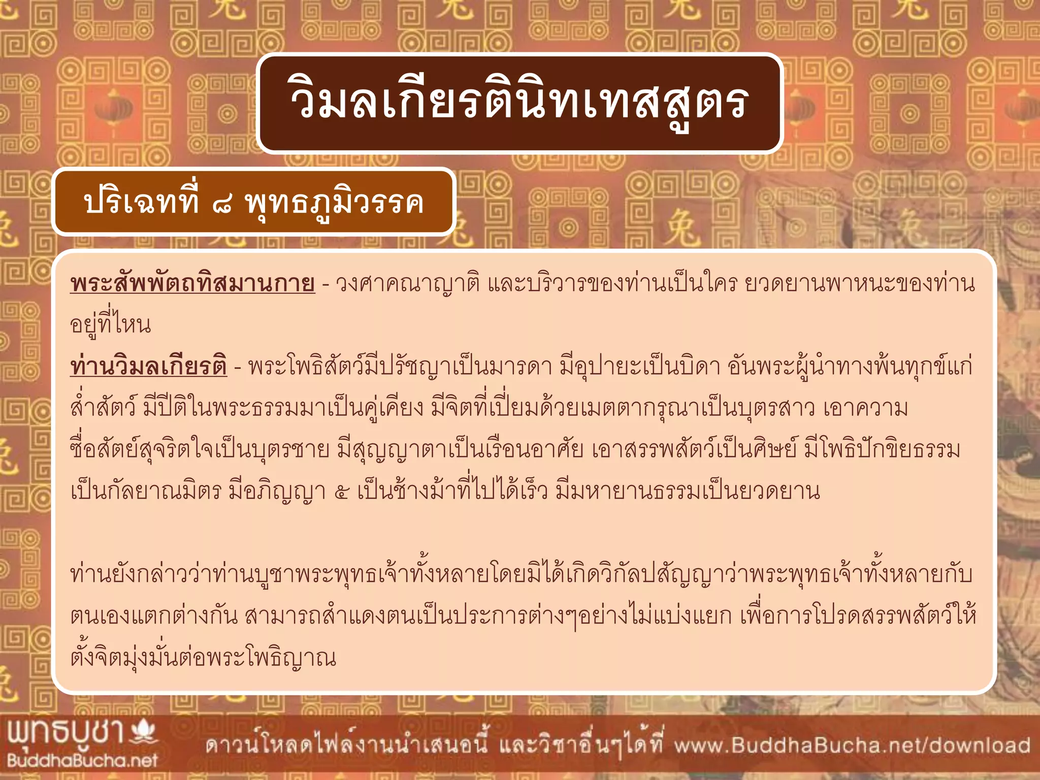พระสัพพัตถทิสมำนกำย - วงศาคณาญาติ และบริวารของท่านเป็นใคร ยวดยานพาหนะของท่าน
อยู่ที่ไหน
ท่ำนวิมลเกียรติ - พระโพธิสัตว์มีปรัชญาเป็นมารดา มีอุปายะเป็นบิดา อันพระผู้นาทางพ้นทุกข์แก่
ส่าสัตว์ มีปีติในพระธรรมมาเป็นคู่เคียง มีจิตที่เปี่ยมด้วยเมตตากรุณาเป็นบุตรสาว เอาความ
ซื่อสัตย์สุจริตใจเป็นบุตรชาย มีสุญญาตาเป็นเรือนอาศัย เอาสรรพสัตว์เป็นศิษย์ มีโพธิปักขิยธรรม
เป็นกัลยาณมิตร มีอภิญญา ๕ เป็นช้างม้าที่ไปได้เร็ว มีมหายานธรรมเป็นยวดยาน
ท่านยังกล่าวว่าท่านบูชาพระพุทธเจ้าทั้งหลายโดยมิได้เกิดวิกัลปสัญญาว่าพระพุทธเจ้าทั้งหลายกับ
ตนเองแตกต่างกัน สามารถสาแดงตนเป็นประการต่างๆอย่างไม่แบ่งแยก เพื่อการโปรดสรรพสัตว์ให้
ตั้งจิตมุ่งมั่นต่อพระโพธิญาณ
ปริเฉทที่ ๘ พุทธภูมิวรรค
วิมลเกียรตินิทเทสสูตร
 