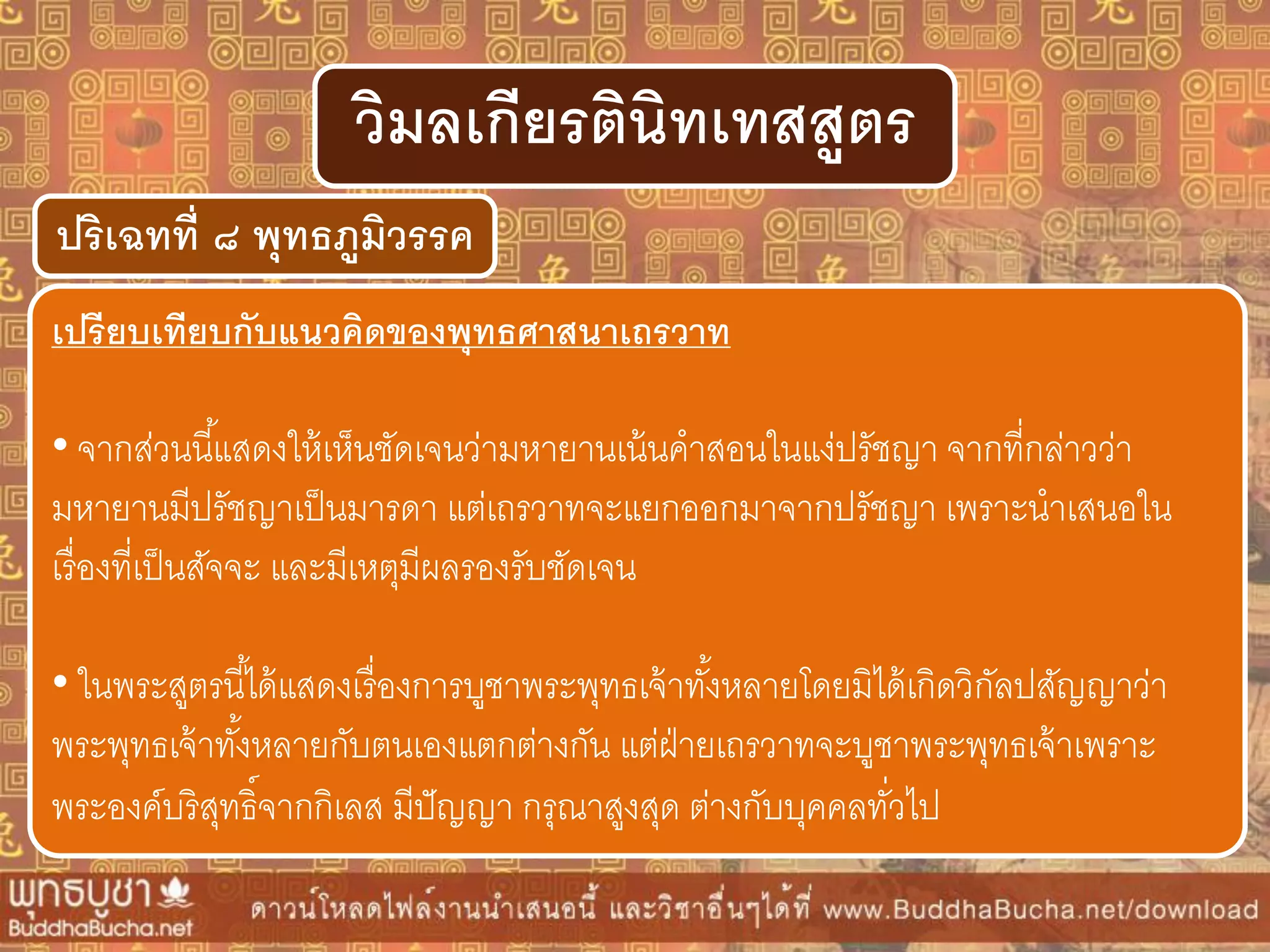 ปริเฉทที่ ๘ พุทธภูมิวรรค
วิมลเกียรตินิทเทสสูตร
เปรียบเทียบกับแนวคิดของพุทธศำสนำเถรวำท
• จากส่วนนี้แสดงให้เห็นชัดเจนว่ามหายานเน้นคาสอนในแง่ปรัชญา จากที่กล่าวว่า
มหายานมีปรัชญาเป็นมารดา แต่เถรวาทจะแยกออกมาจากปรัชญา เพราะนาเสนอใน
เรื่องที่เป็นสัจจะ และมีเหตุมีผลรองรับชัดเจน
• ในพระสูตรนี้ได้แสดงเรื่องการบูชาพระพุทธเจ้าทั้งหลายโดยมิได้เกิดวิกัลปสัญญาว่า
พระพุทธเจ้าทั้งหลายกับตนเองแตกต่างกัน แต่ฝ่ายเถรวาทจะบูชาพระพุทธเจ้าเพราะ
พระองค์บริสุทธิ์จากกิเลส มีปัญญา กรุณาสูงสุด ต่างกับบุคคลทั่วไป
 