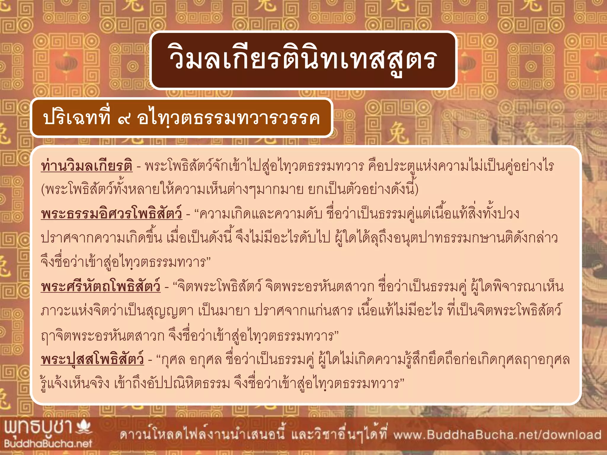 ท่ำนวิมลเกียรติ - พระโพธิสัตว์จักเข้าไปสู่อไทฺวตธรรมทวาร คือประตูแห่งความไม่เป็นคู่อย่างไร
(พระโพธิสัตว์ทั้งหลายให้ความเห็นต่างๆมากมาย ยกเป็นตัวอย่างดังนี้)
พระธรรมอิศวรโพธิสัตว์ - “ความเกิดและความดับ ชื่อว่าเป็นธรรมคู่แต่เนื้อแท้สิ่งทั้งปวง
ปราศจากความเกิดขึ้น เมื่อเป็นดังนี้จึงไม่มีอะไรดับไป ผู้ใดได้ลุถึงอนุตปาทธรรมกษานติดังกล่าว
จึงชื่อว่าเข้าสู่อไทฺวตธรรมทวาร”
พระศรีหัตถโพธิสัตว์ - “จิตพระโพธิสัตว์ จิตพระอรหันตสาวก ชื่อว่าเป็นธรรมคู่ ผู้ใดพิจารณาเห็น
ภาวะแห่งจิตว่าเป็นสุญญตา เป็นมายา ปราศจากแก่นสาร เนื้อแท้ไม่มีอะไร ที่เป็นจิตพระโพธิสัตว์
ฤาจิตพระอรหันตสาวก จึงชื่อว่าเข้าสู่อไทฺวตธรรมทวาร”
พระปุสสโพธิสัตว์ - “กุศล อกุศล ชื่อว่าเป็นธรรมคู่ ผู้ใดไม่เกิดความรู้สึกยึดถือก่อเกิดกุศลฤาอกุศล
รู้แจ้งเห็นจริง เข้าถึงอัปปณิหิตธรรม จึงชื่อว่าเข้าสู่อไทฺวตธรรมทวาร”
ปริเฉทที่ ๙ อไทฺวตธรรมทวำรวรรค
วิมลเกียรตินิทเทสสูตร
 