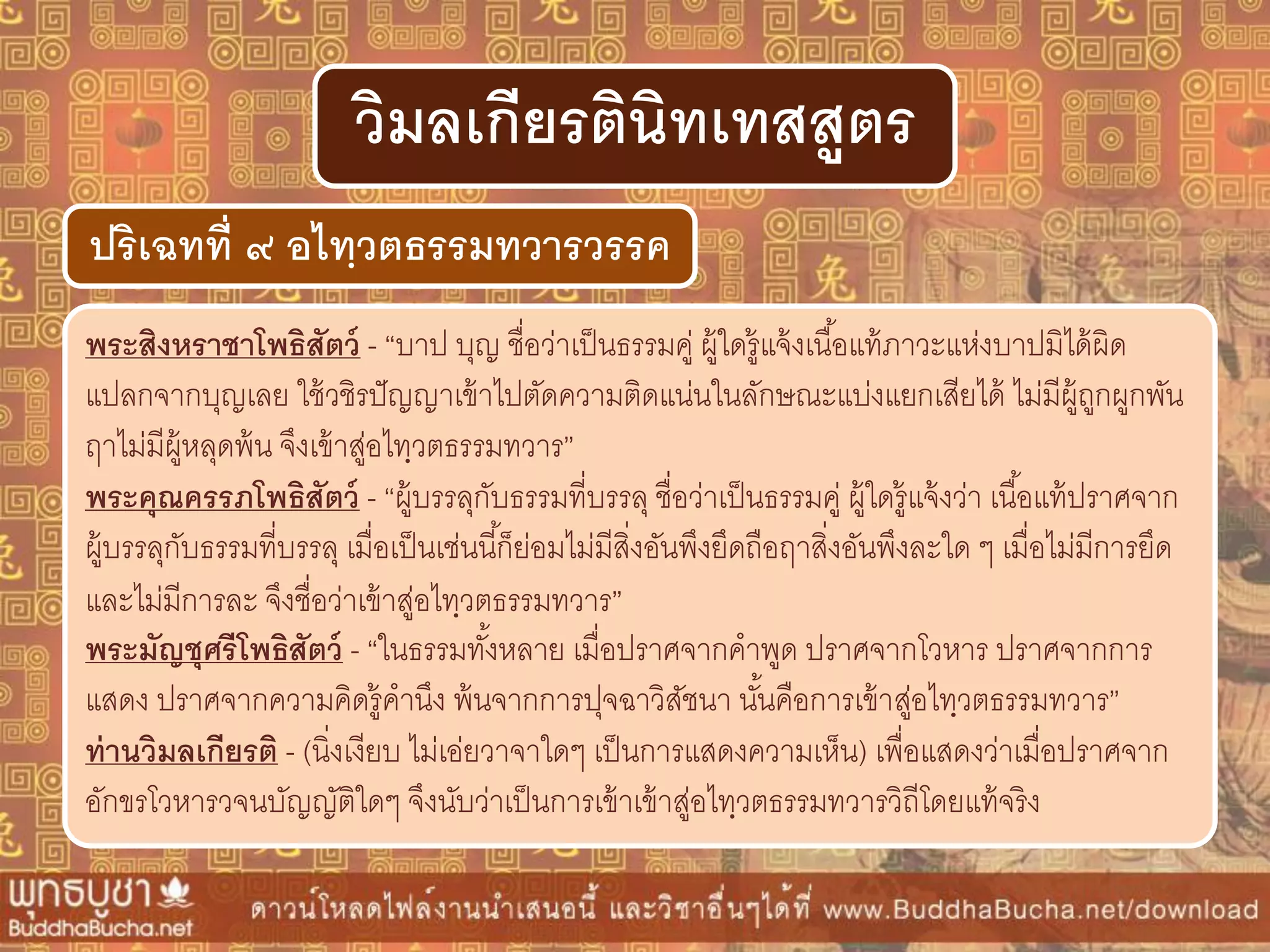 พระสิงหรำชำโพธิสัตว์ - “บาป บุญ ชื่อว่าเป็นธรรมคู่ ผู้ใดรู้แจ้งเนื้อแท้ภาวะแห่งบาปมิได้ผิด
แปลกจากบุญเลย ใช้วชิรปัญญาเข้าไปตัดความติดแน่นในลักษณะแบ่งแยกเสียได้ ไม่มีผู้ถูกผูกพัน
ฤาไม่มีผู้หลุดพ้น จึงเข้าสู่อไทฺวตธรรมทวาร”
พระคุณครรภโพธิสัตว์ - “ผู้บรรลุกับธรรมที่บรรลุ ชื่อว่าเป็นธรรมคู่ ผู้ใดรู้แจ้งว่า เนื้อแท้ปราศจาก
ผู้บรรลุกับธรรมที่บรรลุ เมื่อเป็นเช่นนี้ก็ย่อมไม่มีสิ่งอันพึงยึดถือฤาสิ่งอันพึงละใด ๆ เมื่อไม่มีการยึด
และไม่มีการละ จึงชื่อว่าเข้าสู่อไทฺวตธรรมทวาร”
พระมัญชุศรีโพธิสัตว์ - “ในธรรมทั้งหลาย เมื่อปราศจากคาพูด ปราศจากโวหาร ปราศจากการ
แสดง ปราศจากความคิดรู้คานึง พ้นจากการปุจฉาวิสัชนา นั้นคือการเข้าสู่อไทฺวตธรรมทวาร”
ท่ำนวิมลเกียรติ - (นิ่งเงียบ ไม่เอ่ยวาจาใดๆ เป็นการแสดงความเห็น) เพื่อแสดงว่าเมื่อปราศจาก
อักขรโวหารวจนบัญญัติใดๆ จึงนับว่าเป็นการเข้าเข้าสู่อไทฺวตธรรมทวารวิถีโดยแท้จริง
ปริเฉทที่ ๙ อไทฺวตธรรมทวำรวรรค
วิมลเกียรตินิทเทสสูตร
 