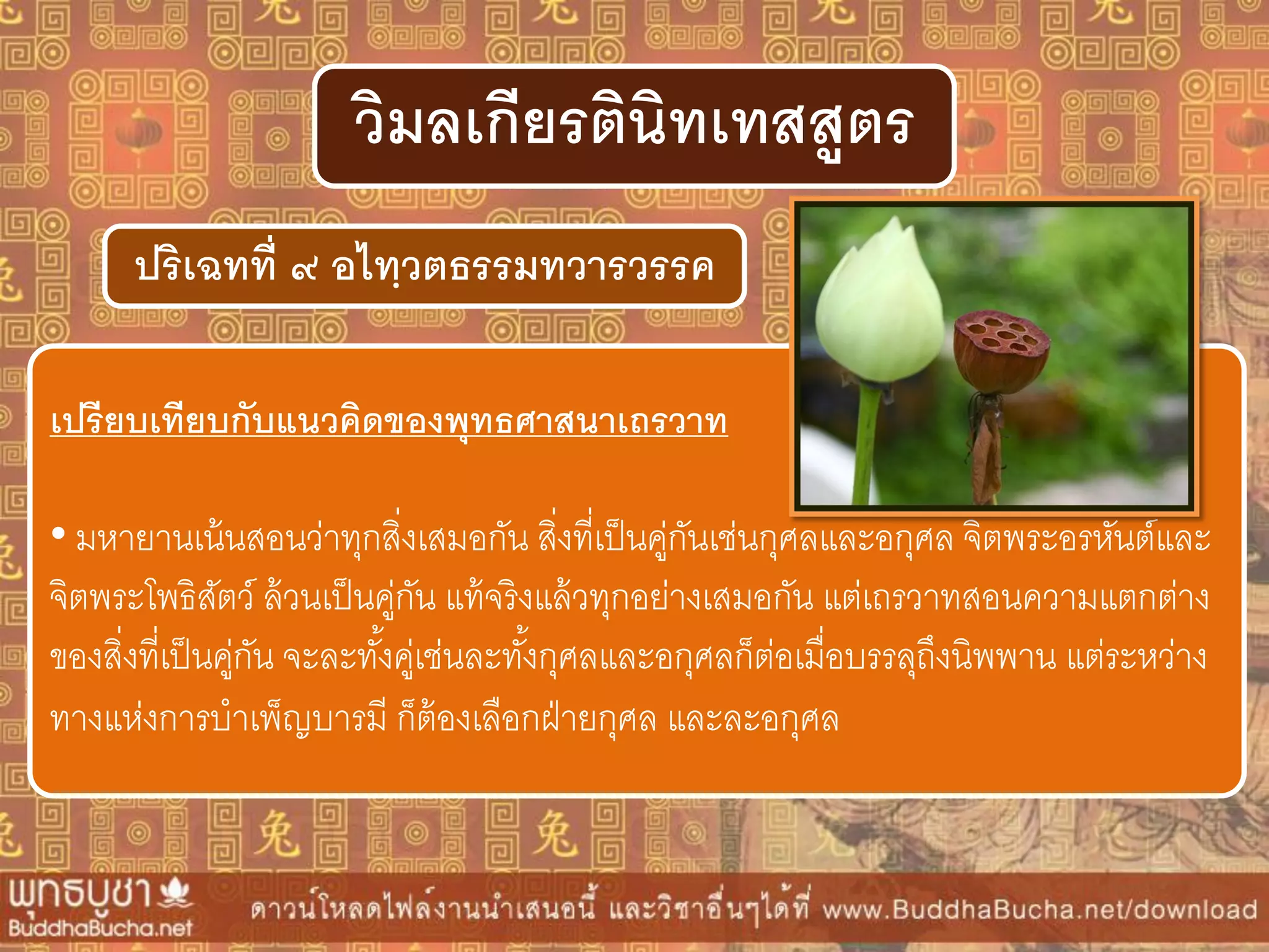 ปริเฉทที่ ๙ อไทฺวตธรรมทวำรวรรค
วิมลเกียรตินิทเทสสูตร
เปรียบเทียบกับแนวคิดของพุทธศำสนำเถรวำท
• มหายานเน้นสอนว่าทุกสิ่งเสมอกัน สิ่งที่เป็นคู่กันเช่นกุศลและอกุศล จิตพระอรหันต์และ
จิตพระโพธิสัตว์ ล้วนเป็นคู่กัน แท้จริงแล้วทุกอย่างเสมอกัน แต่เถรวาทสอนความแตกต่าง
ของสิ่งที่เป็นคู่กัน จะละทั้งคู่เช่นละทั้งกุศลและอกุศลก็ต่อเมื่อบรรลุถึงนิพพาน แต่ระหว่าง
ทางแห่งการบาเพ็ญบารมี ก็ต้องเลือกฝ่ายกุศล และละอกุศล
 