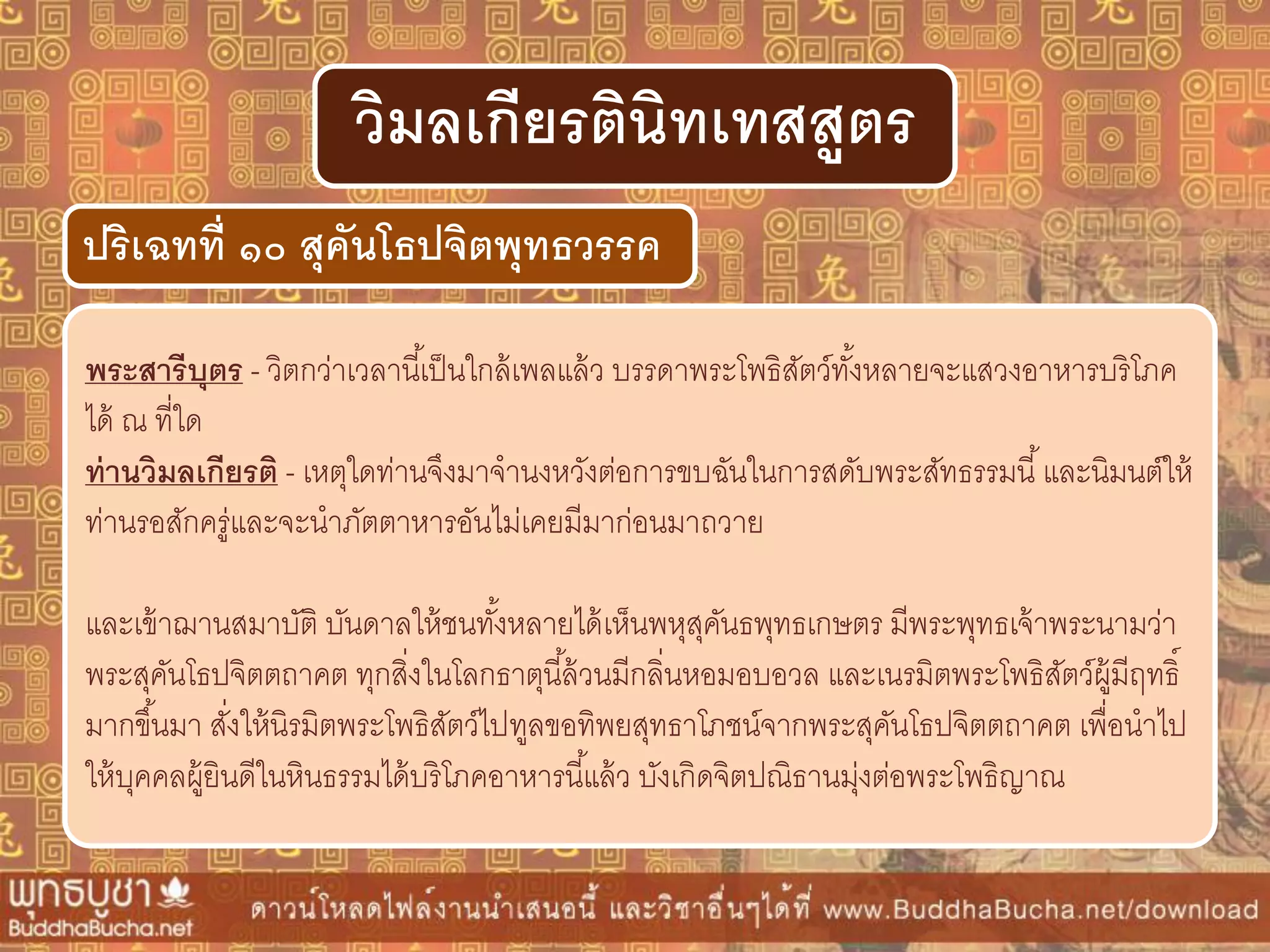 พระสำรีบุตร - วิตกว่าเวลานี้เป็นใกล้เพลแล้ว บรรดาพระโพธิสัตว์ทั้งหลายจะแสวงอาหารบริโภค
ได้ ณ ที่ใด
ท่ำนวิมลเกียรติ - เหตุใดท่านจึงมาจานงหวังต่อการขบฉันในการสดับพระสัทธรรมนี้และนิมนต์ให้
ท่านรอสักครู่และจะนาภัตตาหารอันไม่เคยมีมาก่อนมาถวาย
และเข้าฌานสมาบัติ บันดาลให้ชนทั้งหลายได้เห็นพหุสุคันธพุทธเกษตร มีพระพุทธเจ้าพระนามว่า
พระสุคันโธปจิตตถาคต ทุกสิ่งในโลกธาตุนี้ล้วนมีกลิ่นหอมอบอวล และเนรมิตพระโพธิสัตว์ผู้มีฤทธิ์
มากขึ้นมา สั่งให้นิรมิตพระโพธิสัตว์ไปทูลขอทิพยสุทธาโภชน์จากพระสุคันโธปจิตตถาคต เพื่อนาไป
ให้บุคคลผู้ยินดีในหินธรรมได้บริโภคอาหารนี้แล้ว บังเกิดจิตปณิธานมุ่งต่อพระโพธิญาณ
ปริเฉทที่ ๑๐ สุคันโธปจิตพุทธวรรค
วิมลเกียรตินิทเทสสูตร
 