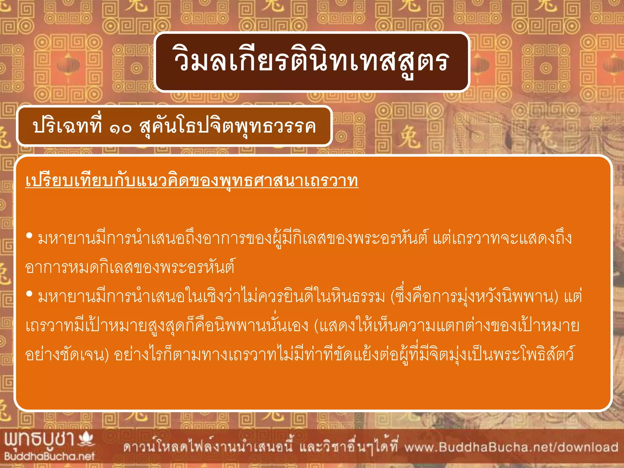 ปริเฉทที่ ๑๐ สุคันโธปจิตพุทธวรรค
วิมลเกียรตินิทเทสสูตร
เปรียบเทียบกับแนวคิดของพุทธศำสนำเถรวำท
• มหายานมีการนาเสนอถึงอาการของผู้มีกิเลสของพระอรหันต์ แต่เถรวาทจะแสดงถึง
อาการหมดกิเลสของพระอรหันต์
• มหายานมีการนาเสนอในเชิงว่าไม่ควรยินดีในหินธรรม (ซึ่งคือการมุ่งหวังนิพพาน) แต่
เถรวาทมีเป้ าหมายสูงสุดก็คือนิพพานนั่นเอง (แสดงให้เห็นความแตกต่างของเป้ าหมาย
อย่างชัดเจน) อย่างไรก็ตามทางเถรวาทไม่มีท่าทีขัดแย้งต่อผู้ที่มีจิตมุ่งเป็นพระโพธิสัตว์
 