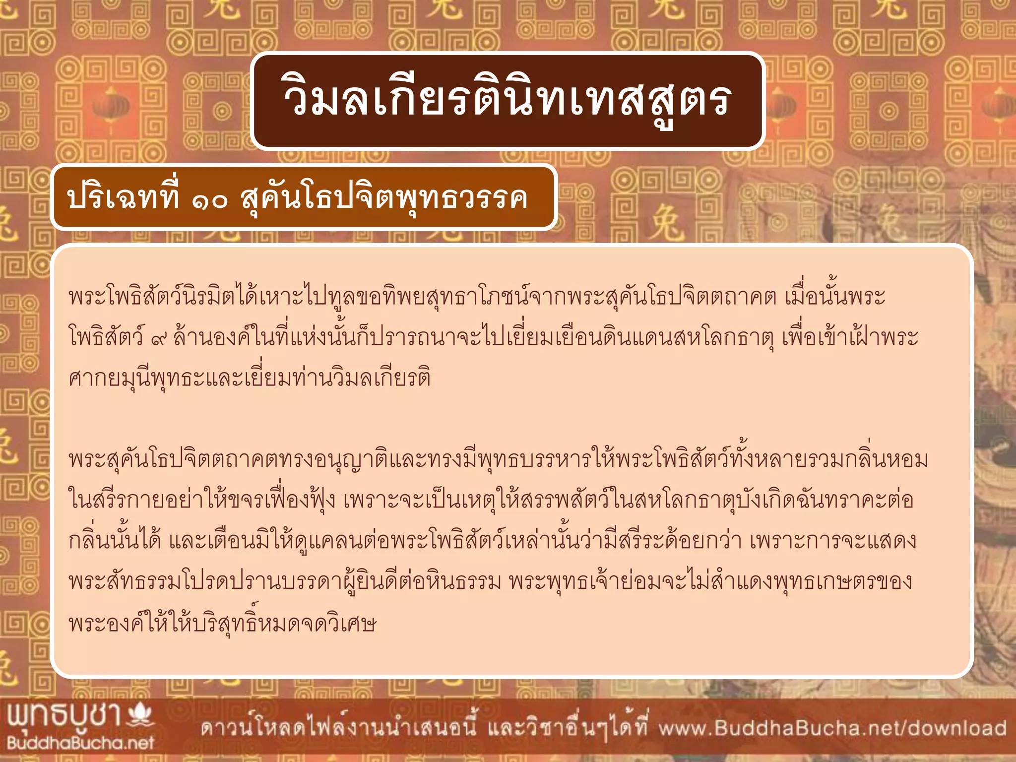 พระโพธิสัตว์นิรมิตได้เหาะไปทูลขอทิพยสุทธาโภชน์จากพระสุคันโธปจิตตถาคต เมื่อนั้นพระ
โพธิสัตว์ ๙ ล้านองค์ในที่แห่งนั้นก็ปรารถนาจะไปเยี่ยมเยือนดินแดนสหโลกธาตุ เพื่อเข้าเฝ้ าพระ
ศากยมุนีพุทธะและเยี่ยมท่านวิมลเกียรติ
พระสุคันโธปจิตตถาคตทรงอนุญาติและทรงมีพุทธบรรหารให้พระโพธิสัตว์ทั้งหลายรวมกลิ่นหอม
ในสรีรกายอย่าให้ขจรเฟื่องฟุ้ ง เพราะจะเป็นเหตุให้สรรพสัตว์ในสหโลกธาตุบังเกิดฉันทราคะต่อ
กลิ่นนั้นได้ และเตือนมิให้ดูแคลนต่อพระโพธิสัตว์เหล่านั้นว่ามีสรีระด้อยกว่า เพราะการจะแสดง
พระสัทธรรมโปรดปรานบรรดาผู้ยินดีต่อหินธรรม พระพุทธเจ้าย่อมจะไม่สาแดงพุทธเกษตรของ
พระองค์ให้ให้บริสุทธิ์หมดจดวิเศษ
ปริเฉทที่ ๑๐ สุคันโธปจิตพุทธวรรค
วิมลเกียรตินิทเทสสูตร
 