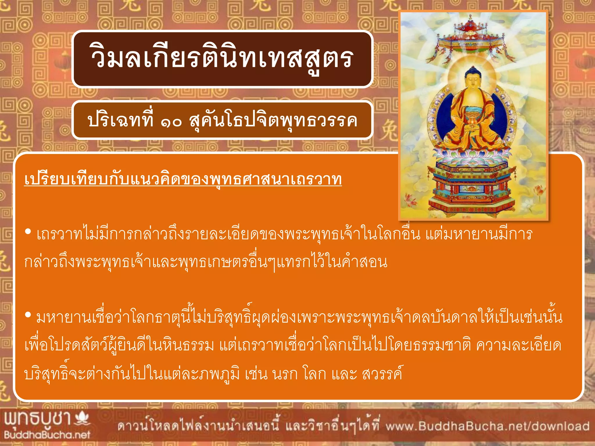 ปริเฉทที่ ๑๐ สุคันโธปจิตพุทธวรรค
วิมลเกียรตินิทเทสสูตร
เปรียบเทียบกับแนวคิดของพุทธศำสนำเถรวำท
• เถรวาทไม่มีการกล่าวถึงรายละเอียดของพระพุทธเจ้าในโลกอื่น แต่มหายานมีการ
กล่าวถึงพระพุทธเจ้าและพุทธเกษตรอื่นๆแทรกไว้ในคาสอน
• มหายานเชื่อว่าโลกธาตุนี้ไม่บริสุทธิ์ผุดผ่องเพราะพระพุทธเจ้าดลบันดาลให้เป็นเช่นนั้น
เพื่อโปรดสัตว์ผู้ยินดีในหินธรรม แต่เถรวาทเชื่อว่าโลกเป็นไปโดยธรรมชาติ ความละเอียด
บริสุทธิ์จะต่างกันไปในแต่ละภพภูมิ เช่น นรก โลก และ สวรรค์
 