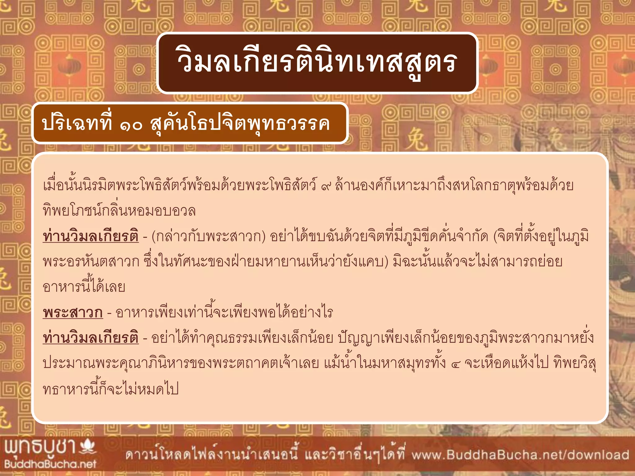 เมื่อนั้นนิรมิตพระโพธิสัตว์พร้อมด้วยพระโพธิสัตว์ ๙ ล้านองค์ก็เหาะมาถึงสหโลกธาตุพร้อมด้วย
ทิพยโภชน์กลิ่นหอมอบอวล
ท่ำนวิมลเกียรติ - (กล่าวกับพระสาวก) อย่าได้ขบฉันด้วยจิตที่มีภูมิขีดคั่นจากัด (จิตที่ตั้งอยู่ในภูมิ
พระอรหันตสาวก ซึ่งในทัศนะของฝ่ายมหายานเห็นว่ายังแคบ) มิฉะนั้นแล้วจะไม่สามารถย่อย
อาหารนี้ได้เลย
พระสำวก - อาหารเพียงเท่านี้จะเพียงพอได้อย่างไร
ท่ำนวิมลเกียรติ - อย่าได้ทาคุณธรรมเพียงเล็กน้อย ปัญญาเพียงเล็กน้อยของภูมิพระสาวกมาหยั่ง
ประมาณพระคุณาภินิหารของพระตถาคตเจ้าเลย แม้น้าในมหาสมุทรทั้ง ๔ จะเหือดแห้งไป ทิพยวิสุ
ทธาหารนี้ก็จะไม่หมดไป
ปริเฉทที่ ๑๐ สุคันโธปจิตพุทธวรรค
วิมลเกียรตินิทเทสสูตร
 