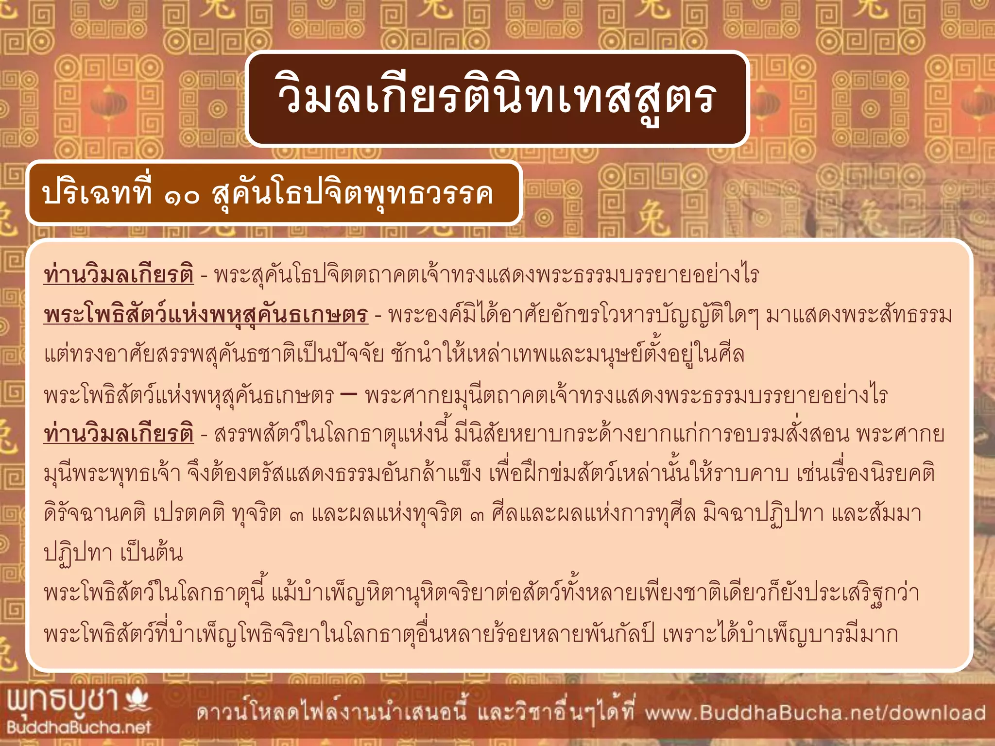 ท่ำนวิมลเกียรติ - พระสุคันโธปจิตตถาคตเจ้าทรงแสดงพระธรรมบรรยายอย่างไร
พระโพธิสัตว์แห่งพหุสุคันธเกษตร - พระองค์มิได้อาศัยอักขรโวหารบัญญัติใดๆ มาแสดงพระสัทธรรม
แต่ทรงอาศัยสรรพสุคันธชาติเป็นปัจจัย ชักนาให้เหล่าเทพและมนุษย์ตั้งอยู่ในศีล
พระโพธิสัตว์แห่งพหุสุคันธเกษตร – พระศากยมุนีตถาคตเจ้าทรงแสดงพระธรรมบรรยายอย่างไร
ท่ำนวิมลเกียรติ - สรรพสัตว์ในโลกธาตุแห่งนี้มีนิสัยหยาบกระด้างยากแก่การอบรมสั่งสอน พระศากย
มุนีพระพุทธเจ้า จึงต้องตรัสแสดงธรรมอันกล้าแข็ง เพื่อฝึกข่มสัตว์เหล่านั้นให้ราบคาบ เช่นเรื่องนิรยคติ
ดิรัจฉานคติ เปรตคติ ทุจริต ๓ และผลแห่งทุจริต ๓ ศีลและผลแห่งการทุศีล มิจฉาปฏิปทา และสัมมา
ปฏิปทา เป็นต้น
พระโพธิสัตว์ในโลกธาตุนี้แม้บาเพ็ญหิตานุหิตจริยาต่อสัตว์ทั้งหลายเพียงชาติเดียวก็ยังประเสริฐกว่า
พระโพธิสัตว์ที่บาเพ็ญโพธิจริยาในโลกธาตุอื่นหลายร้อยหลายพันกัลป์ เพราะได้บาเพ็ญบารมีมาก
ปริเฉทที่ ๑๐ สุคันโธปจิตพุทธวรรค
วิมลเกียรตินิทเทสสูตร
 