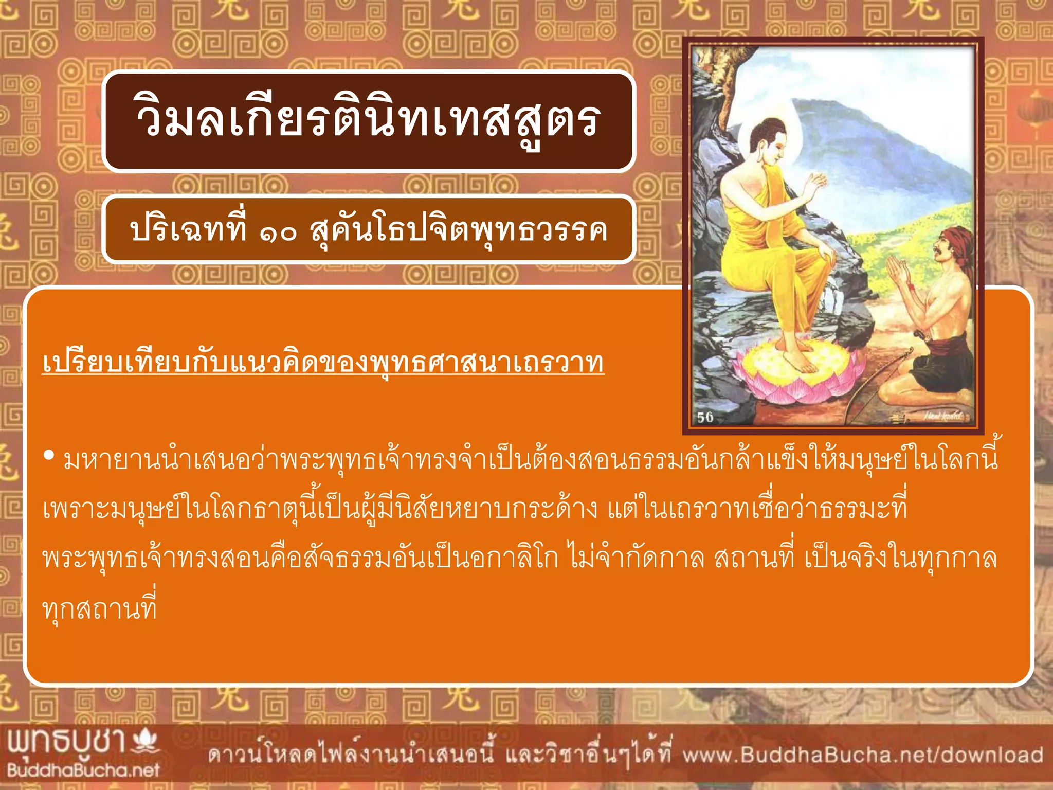ปริเฉทที่ ๑๐ สุคันโธปจิตพุทธวรรค
วิมลเกียรตินิทเทสสูตร
เปรียบเทียบกับแนวคิดของพุทธศำสนำเถรวำท
• มหายานนาเสนอว่าพระพุทธเจ้าทรงจาเป็นต้องสอนธรรมอันกล้าแข็งให้มนุษย์ในโลกนี้
เพราะมนุษย์ในโลกธาตุนี้เป็นผู้มีนิสัยหยาบกระด้าง แต่ในเถรวาทเชื่อว่าธรรมะที่
พระพุทธเจ้าทรงสอนคือสัจธรรมอันเป็นอกาลิโก ไม่จากัดกาล สถานที่ เป็นจริงในทุกกาล
ทุกสถานที่
 