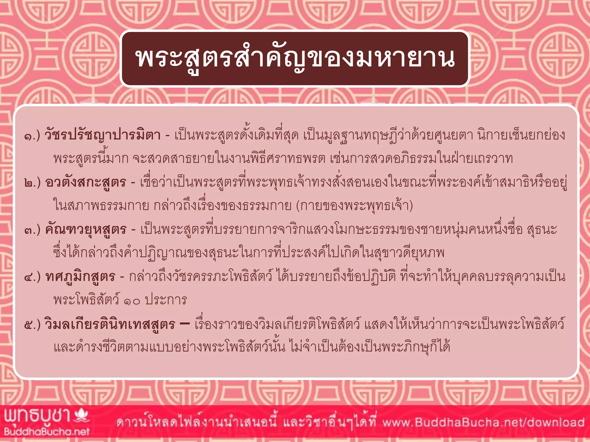 ๑.) วัชรปรัชญำปำรมิตำ - เป็นพระสูตรดั้งเดิมที่สุด เป็นมูลฐานทฤษฎีว่าด้วยศูนยตา นิกายเซ็นยกย่อง
พระสูตรนี้มาก จะสวดสาธยายในงานพิธีศราทธพรต เช่นการสวดอภิธรรมในฝ่ายเถรวาท
๒.) อวตังสกะสูตร - เชื่อว่าเป็นพระสูตรที่พระพุทธเจ้าทรงสั่งสอนเองในขณะที่พระองค์เข้าสมาธิหรืออยู่
ในสภาพธรรมกาย กล่าวถึงเรื่องของธรรมกาย (กายของพระพุทธเจ้า)
๓.) คัณฑวยุหสูตร - เป็นพระสูตรที่บรรยายการจาริกแสวงโมกษะธรรมของชายหนุ่มคนหนึ่งชื่อ สุธนะ
ซึ่งได้กล่าวถึงคาปฏิญาณของสุธนะในการที่ประสงค์ไปเกิดในสุขาวดียุหภพ
๔.) ทศภูมิกสูตร - กล่าวถึงวัชรครรภะโพธิสัตว์ ได้บรรยายถึงข้อปฏิบัติ ที่จะทาให้บุคคลบรรลุความเป็น
พระโพธิสัตว์ ๑๐ ประการ
๕.) วิมลเกียรตินิทเทสสูตร – เรื่องราวของวิมลเกียรติโพธิสัตว์ แสดงให้เห็นว่าการจะเป็นพระโพธิสัตว์
และดารงชีวิตตามแบบอย่างพระโพธิสัตว์นั้น ไม่จาเป็นต้องเป็นพระภิกษุก็ได้
พระสูตรสำคัญของมหำยำน
 