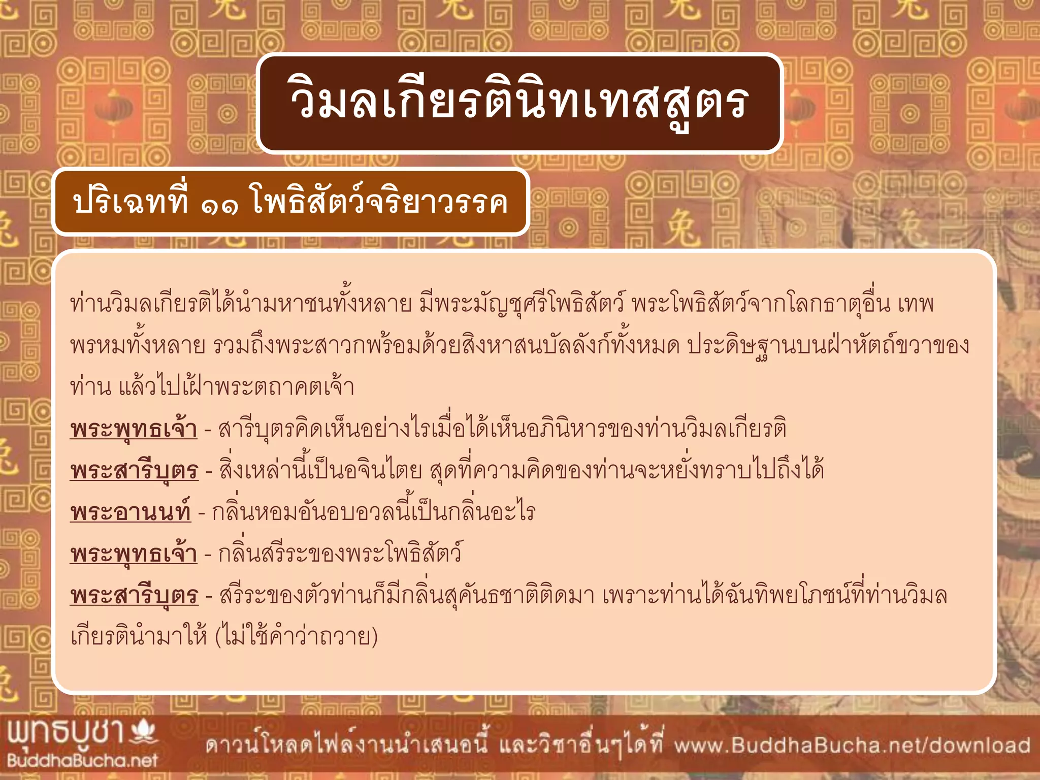 ท่านวิมลเกียรติได้นามหาชนทั้งหลาย มีพระมัญชุศรีโพธิสัตว์ พระโพธิสัตว์จากโลกธาตุอื่น เทพ
พรหมทั้งหลาย รวมถึงพระสาวกพร้อมด้วยสิงหาสนบัลลังก์ทั้งหมด ประดิษฐานบนฝ่าหัตถ์ขวาของ
ท่าน แล้วไปเฝ้ าพระตถาคตเจ้า
พระพุทธเจ้ำ - สารีบุตรคิดเห็นอย่างไรเมื่อได้เห็นอภินิหารของท่านวิมลเกียรติ
พระสำรีบุตร - สิ่งเหล่านี้เป็นอจินไตย สุดที่ความคิดของท่านจะหยั่งทราบไปถึงได้
พระอำนนท์ - กลิ่นหอมอันอบอวลนี้เป็นกลิ่นอะไร
พระพุทธเจ้ำ - กลิ่นสรีระของพระโพธิสัตว์
พระสำรีบุตร - สรีระของตัวท่านก็มีกลิ่นสุคันธชาติติดมา เพราะท่านได้ฉันทิพยโภชน์ที่ท่านวิมล
เกียรตินามาให้ (ไม่ใช้คาว่าถวาย)
ปริเฉทที่ ๑๑ โพธิสัตว์จริยำวรรค
วิมลเกียรตินิทเทสสูตร
 