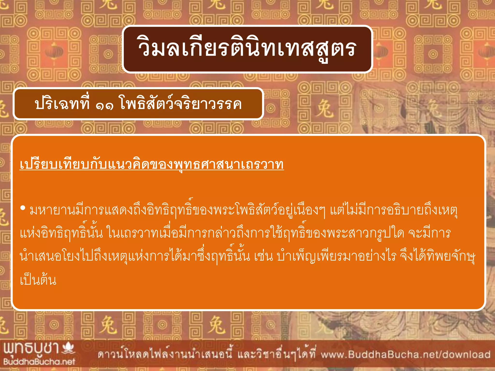 ปริเฉทที่ ๑๑ โพธิสัตว์จริยำวรรค
วิมลเกียรตินิทเทสสูตร
เปรียบเทียบกับแนวคิดของพุทธศำสนำเถรวำท
• มหายานมีการแสดงถึงอิทธิฤทธิ์ของพระโพธิสัตว์อยู่เนืองๆ แต่ไม่มีการอธิบายถึงเหตุ
แห่งอิทธิฤทธิ์นั้น ในเถรวาทเมื่อมีการกล่าวถึงการใช้ฤทธิ์ของพระสาวกรูปใด จะมีการ
นาเสนอโยงไปถึงเหตุแห่งการได้มาซึ่งฤทธิ์นั้น เช่น บาเพ็ญเพียรมาอย่างไร จึงได้ทิพยจักษุ
เป็นต้น
 