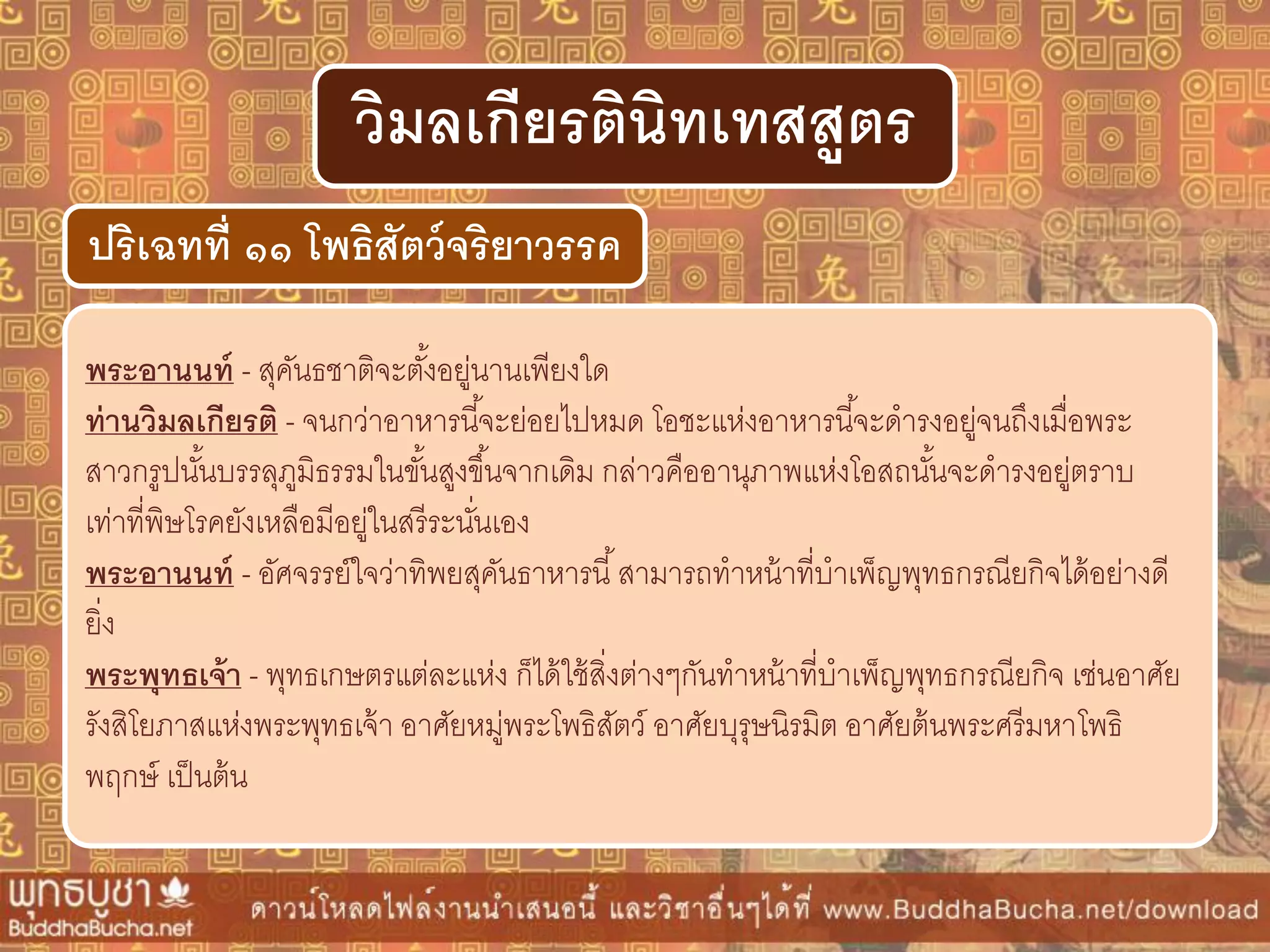 พระอำนนท์ - สุคันธชาติจะตั้งอยู่นานเพียงใด
ท่ำนวิมลเกียรติ - จนกว่าอาหารนี้จะย่อยไปหมด โอชะแห่งอาหารนี้จะดารงอยู่จนถึงเมื่อพระ
สาวกรูปนั้นบรรลุภูมิธรรมในขั้นสูงขึ้นจากเดิม กล่าวคืออานุภาพแห่งโอสถนั้นจะดารงอยู่ตราบ
เท่าที่พิษโรคยังเหลือมีอยู่ในสรีระนั่นเอง
พระอำนนท์ - อัศจรรย์ใจว่าทิพยสุคันธาหารนี้สามารถทาหน้าที่บาเพ็ญพุทธกรณียกิจได้อย่างดี
ยิ่ง
พระพุทธเจ้ำ - พุทธเกษตรแต่ละแห่ง ก็ได้ใช้สิ่งต่างๆกันทาหน้าที่บาเพ็ญพุทธกรณียกิจ เช่นอาศัย
รังสิโยภาสแห่งพระพุทธเจ้า อาศัยหมู่พระโพธิสัตว์ อาศัยบุรุษนิรมิต อาศัยต้นพระศรีมหาโพธิ
พฤกษ์ เป็นต้น
ปริเฉทที่ ๑๑ โพธิสัตว์จริยำวรรค
วิมลเกียรตินิทเทสสูตร
 