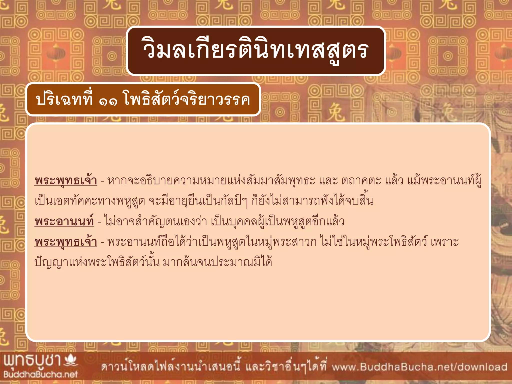 พระพุทธเจ้ำ - หากจะอธิบายความหมายแห่งสัมมาสัมพุทธะ และ ตถาคตะ แล้ว แม้พระอานนท์ผู้
เป็นเอตทัคคะทางพหูสูต จะมีอายุยืนเป็นกัลป์ ๆ ก็ยังไม่สามารถฟังได้จบสิ้น
พระอำนนท์ - ไม่อาจสาคัญตนเองว่า เป็นบุคคลผู้เป็นพหูสูตอีกแล้ว
พระพุทธเจ้ำ - พระอานนท์ถือได้ว่าเป็นพหูสูตในหมู่พระสาวก ไม่ใช่ในหมู่พระโพธิสัตว์ เพราะ
ปัญญาแห่งพระโพธิสัตว์นั้น มากล้นจนประมาณมิได้
ปริเฉทที่ ๑๑ โพธิสัตว์จริยำวรรค
วิมลเกียรตินิทเทสสูตร
 