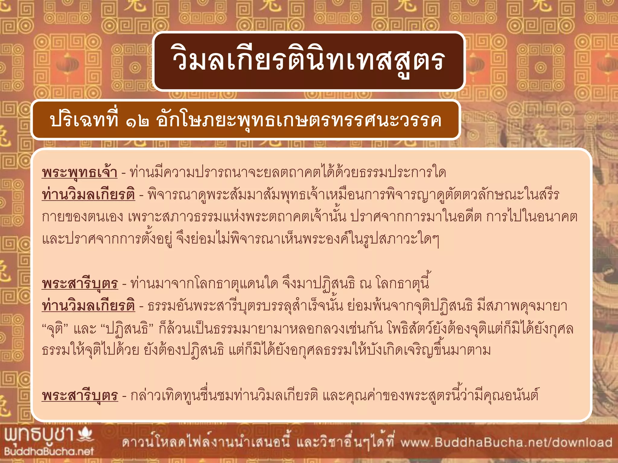พระพุทธเจ้ำ - ท่านมีความปรารถนาจะยลตถาคตได้ด้วยธรรมประการใด
ท่ำนวิมลเกียรติ - พิจารณาดูพระสัมมาสัมพุทธเจ้าเหมือนการพิจารญาดูตัตตวลักษณะในสรีร
กายของตนเอง เพราะสภาวธรรมแห่งพระตถาคตเจ้านั้น ปราศจากการมาในอดีต การไปในอนาคต
และปราศจากการตั้งอยู่ จึงย่อมไม่พิจารณาเห็นพระองค์ในรูปสภาวะใดๆ
พระสำรีบุตร - ท่านมาจากโลกธาตุแดนใด จึงมาปฏิสนธิ ณ โลกธาตุนี้
ท่ำนวิมลเกียรติ - ธรรมอันพระสารีบุตรบรรลุสาเร็จนั้น ย่อมพ้นจากจุติปฏิสนธิ มีสภาพดุจมายา
“จุติ” และ “ปฏิสนธิ” ก็ล้วนเป็นธรรมมายามาหลอกลวงเช่นกัน โพธิสัตว์ยังต้องจุติแต่ก็มิได้ยังกุศล
ธรรมให้จุติไปด้วย ยังต้องปฎิสนธิ แต่ก็มิได้ยังอกุศลธรรมให้บังเกิดเจริญขึ้นมาตาม
พระสำรีบุตร - กล่าวเทิดทูนชื่นชมท่านวิมลเกียรติ และคุณค่าของพระสูตรนี้ว่ามีคุณอนันต์
ปริเฉทที่ ๑๒ อักโษภยะพุทธเกษตรทรรศนะวรรค
วิมลเกียรตินิทเทสสูตร
 