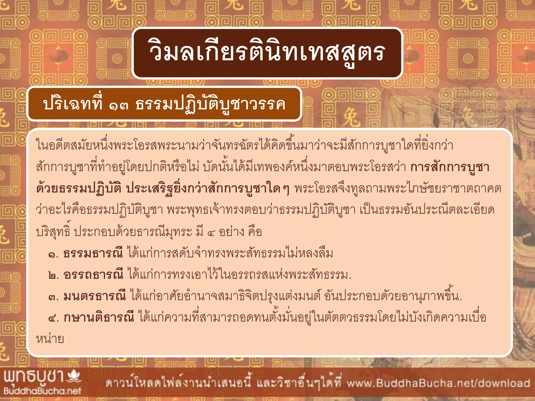 ในอดีตสมัยหนึ่งพระโอรสพระนามว่าจันทรฉัตรได้คิดขึ้นมาว่าจะมีสักการบูชาใดที่ยิ่งกว่า
สักการบูชาที่ทาอยู่โดยปกติหรือไม่ บัดนั้นได้มีเทพองค์หนึ่งมาตอบพระโอรสว่า กำรสักกำรบูชำ
ด้วยธรรมปฏิบัติ ประเสริฐยิ่งกว่ำสักกำรบูชำใดๆ พระโอรสจึงทูลถามพระไภษัชยราชาตถาคต
ว่าอะไรคือธรรมปฏิบัติบูชา พระพุทธเจ้าทรงตอบว่าธรรมปฏิบัติบูชา เป็นธรรมอันประณีตละเอียด
บริสุทธิ์ ประกอบด้วยธารณีมุทระ มี ๔ อย่าง คือ
๑. ธรรมธำรณี ได้แก่การสดับจาทรงพระสัทธรรมไม่หลงลืม
๒. อรรถธำรณี ได้แก่การทรงเอาไว้ในอรรถรสแห่งพระสัทธรรม.
๓. มนตรธำรณี ได้แก่อาศัยอานาจสมาธิจิตปรุงแต่งมนต์ อันประกอบดัวยอานุภาพขึ้น.
๔. กษำนติธำรณี ได้แก่ความที่สามารถอดทนตั้งมั่นอยู่ในตัตตวธรรมโดยไม่บังเกิดความเบื่อ
หน่าย
ปริเฉทที่ ๑๓ ธรรมปฏิบัติบูชำวรรค
วิมลเกียรตินิทเทสสูตร
 