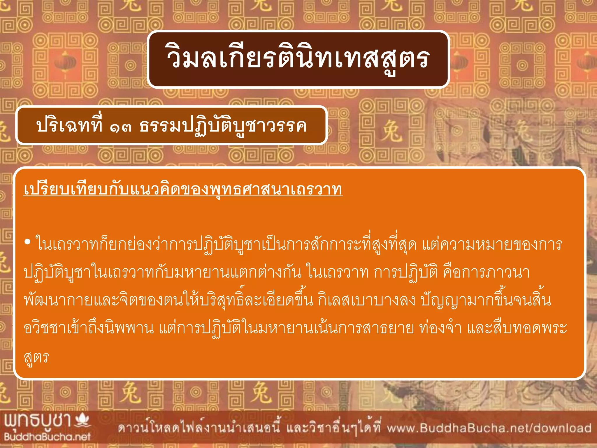 ปริเฉทที่ ๑๓ ธรรมปฏิบัติบูชำวรรค
วิมลเกียรตินิทเทสสูตร
เปรียบเทียบกับแนวคิดของพุทธศำสนำเถรวำท
• ในเถรวาทก็ยกย่องว่าการปฏิบัติบูชาเป็นการสักการะที่สูงที่สุด แต่ความหมายของการ
ปฏิบัติบูชาในเถรวาทกับมหายานแตกต่างกัน ในเถรวาท การปฏิบัติ คือการภาวนา
พัฒนากายและจิตของตนให้บริสุทธิ์ละเอียดขึ้น กิเลสเบาบางลง ปัญญามากขึ้นจนสิ้น
อวิชชาเข้าถึงนิพพาน แต่การปฏิบัติในมหายานเน้นการสาธยาย ท่องจา และสืบทอดพระ
สูตร
 