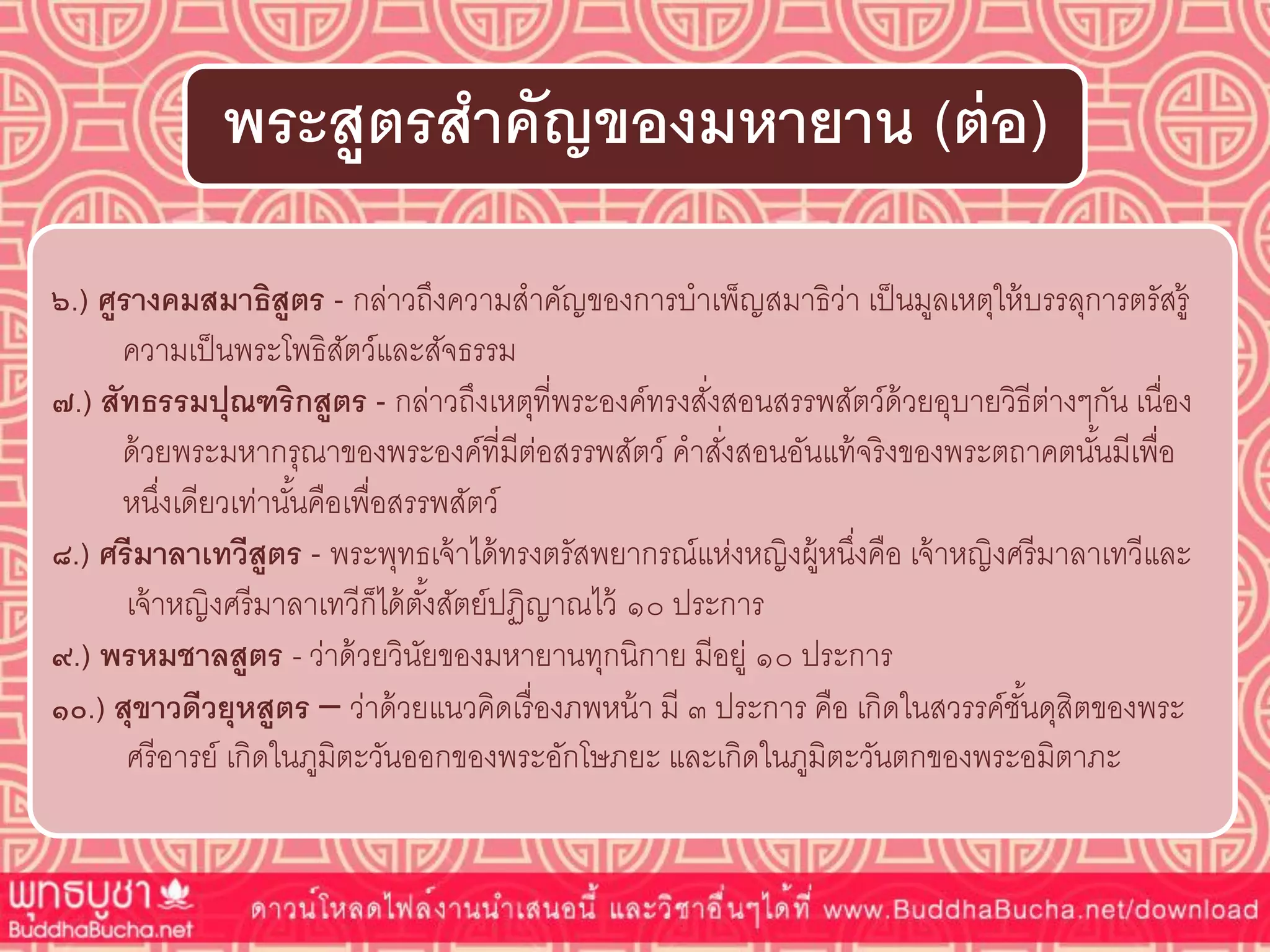 ๖.) ศูรำงคมสมำธิสูตร - กล่าวถึงความสาคัญของการบาเพ็ญสมาธิว่า เป็นมูลเหตุให้บรรลุการตรัสรู้
ความเป็นพระโพธิสัตว์และสัจธรรม
๗.) สัทธรรมปุณฑริกสูตร - กล่าวถึงเหตุที่พระองค์ทรงสั่งสอนสรรพสัตว์ด้วยอุบายวิธีต่างๆกัน เนื่อง
ด้วยพระมหากรุณาของพระองค์ที่มีต่อสรรพสัตว์ คาสั่งสอนอันแท้จริงของพระตถาคตนั้นมีเพื่อ
หนึ่งเดียวเท่านั้นคือเพื่อสรรพสัตว์
๘.) ศรีมำลำเทวีสูตร - พระพุทธเจ้าได้ทรงตรัสพยากรณ์แห่งหญิงผู้หนึ่งคือ เจ้าหญิงศรีมาลาเทวีและ
เจ้าหญิงศรีมาลาเทวีก็ได้ตั้งสัตย์ปฏิญาณไว้ ๑๐ ประการ
๙.) พรหมชำลสูตร - ว่าด้วยวินัยของมหายานทุกนิกาย มีอยู่ ๑๐ ประการ
๑๐.) สุขำวดีวยุหสูตร – ว่าด้วยแนวคิดเรื่องภพหน้า มี ๓ ประการ คือ เกิดในสวรรค์ชั้นดุสิตของพระ
ศรีอารย์ เกิดในภูมิตะวันออกของพระอักโษภยะ และเกิดในภูมิตะวันตกของพระอมิตาภะ
พระสูตรสำคัญของมหำยำน (ต่อ)
 
