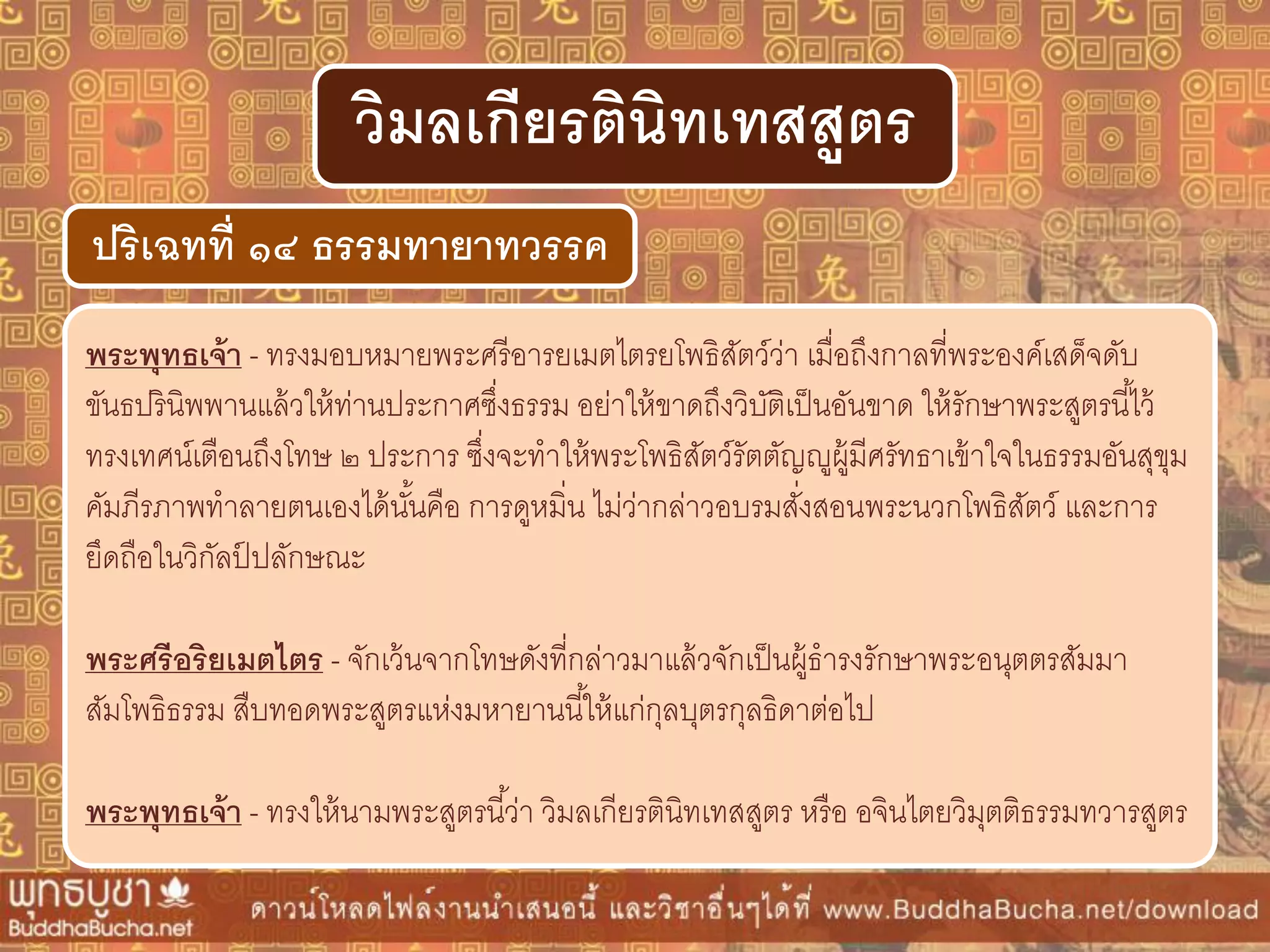 พระพุทธเจ้ำ - ทรงมอบหมายพระศรีอารยเมตไตรยโพธิสัตว์ว่า เมื่อถึงกาลที่พระองค์เสด็จดับ
ขันธปรินิพพานแล้วให้ท่านประกาศซึ่งธรรม อย่าให้ขาดถึงวิบัติเป็นอันขาด ให้รักษาพระสูตรนี้ไว้
ทรงเทศน์เตือนถึงโทษ ๒ ประการ ซึ่งจะทาให้พระโพธิสัตว์รัตตัญญูผู้มีศรัทธาเข้าใจในธรรมอันสุขุม
คัมภีรภาพทาลายตนเองได้นั้นคือ การดูหมิ่น ไม่ว่ากล่าวอบรมสั่งสอนพระนวกโพธิสัตว์ และการ
ยึดถือในวิกัลป์ ปลักษณะ
พระศรีอริยเมตไตร - จักเว้นจากโทษดังที่กล่าวมาแล้วจักเป็นผู้ธารงรักษาพระอนุตตรสัมมา
สัมโพธิธรรม สืบทอดพระสูตรแห่งมหายานนี้ให้แก่กุลบุตรกุลธิดาต่อไป
พระพุทธเจ้ำ - ทรงให้นามพระสูตรนี้ว่า วิมลเกียรตินิทเทสสูตร หรือ อจินไตยวิมุตติธรรมทวารสูตร
ปริเฉทที่ ๑๔ ธรรมทำยำทวรรค
วิมลเกียรตินิทเทสสูตร
 