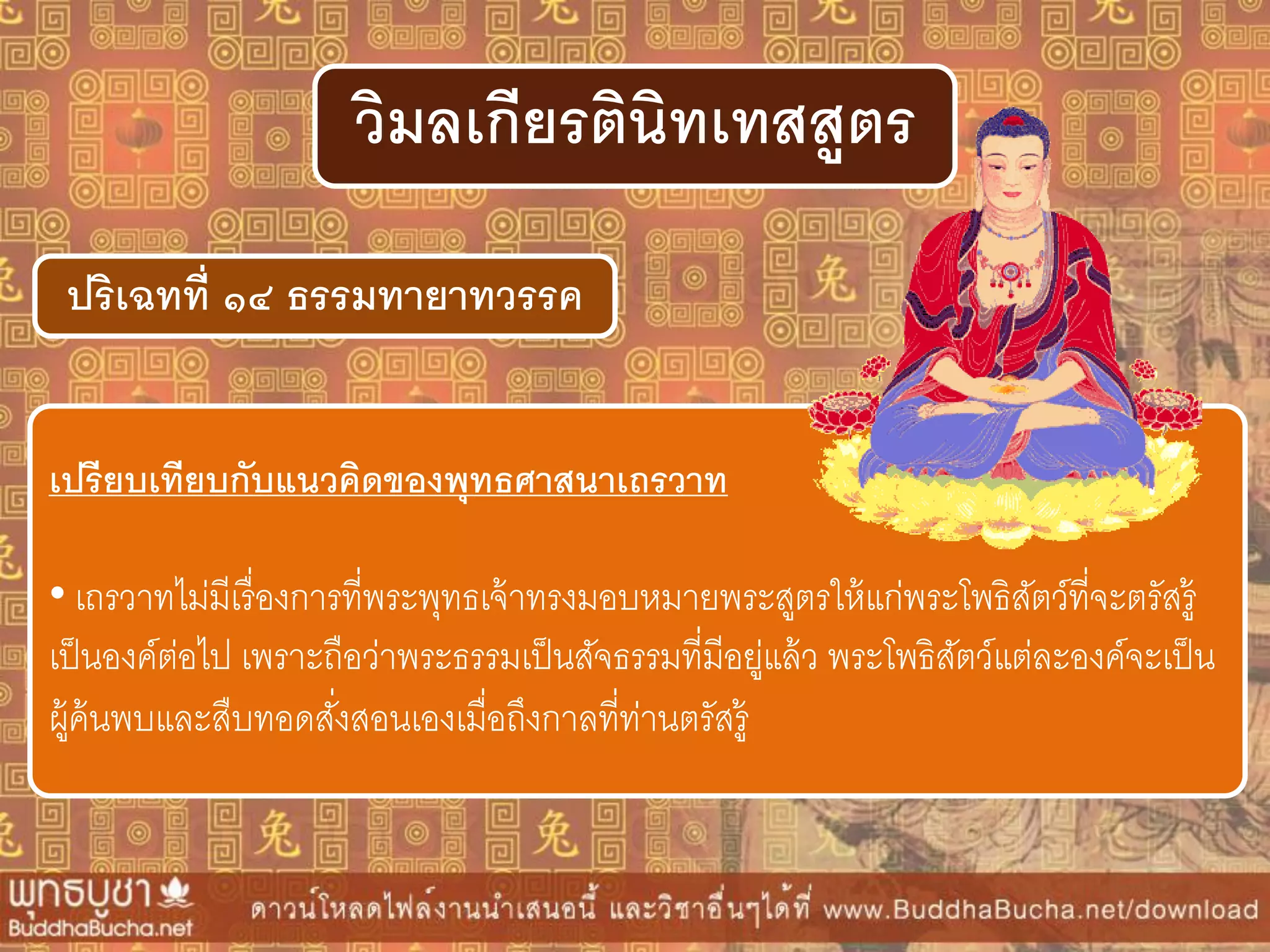 ปริเฉทที่ ๑๔ ธรรมทำยำทวรรค
วิมลเกียรตินิทเทสสูตร
เปรียบเทียบกับแนวคิดของพุทธศำสนำเถรวำท
• เถรวาทไม่มีเรื่องการที่พระพุทธเจ้าทรงมอบหมายพระสูตรให้แก่พระโพธิสัตว์ที่จะตรัสรู้
เป็นองค์ต่อไป เพราะถือว่าพระธรรมเป็นสัจธรรมที่มีอยู่แล้ว พระโพธิสัตว์แต่ละองค์จะเป็น
ผู้ค้นพบและสืบทอดสั่งสอนเองเมื่อถึงกาลที่ท่านตรัสรู้
 