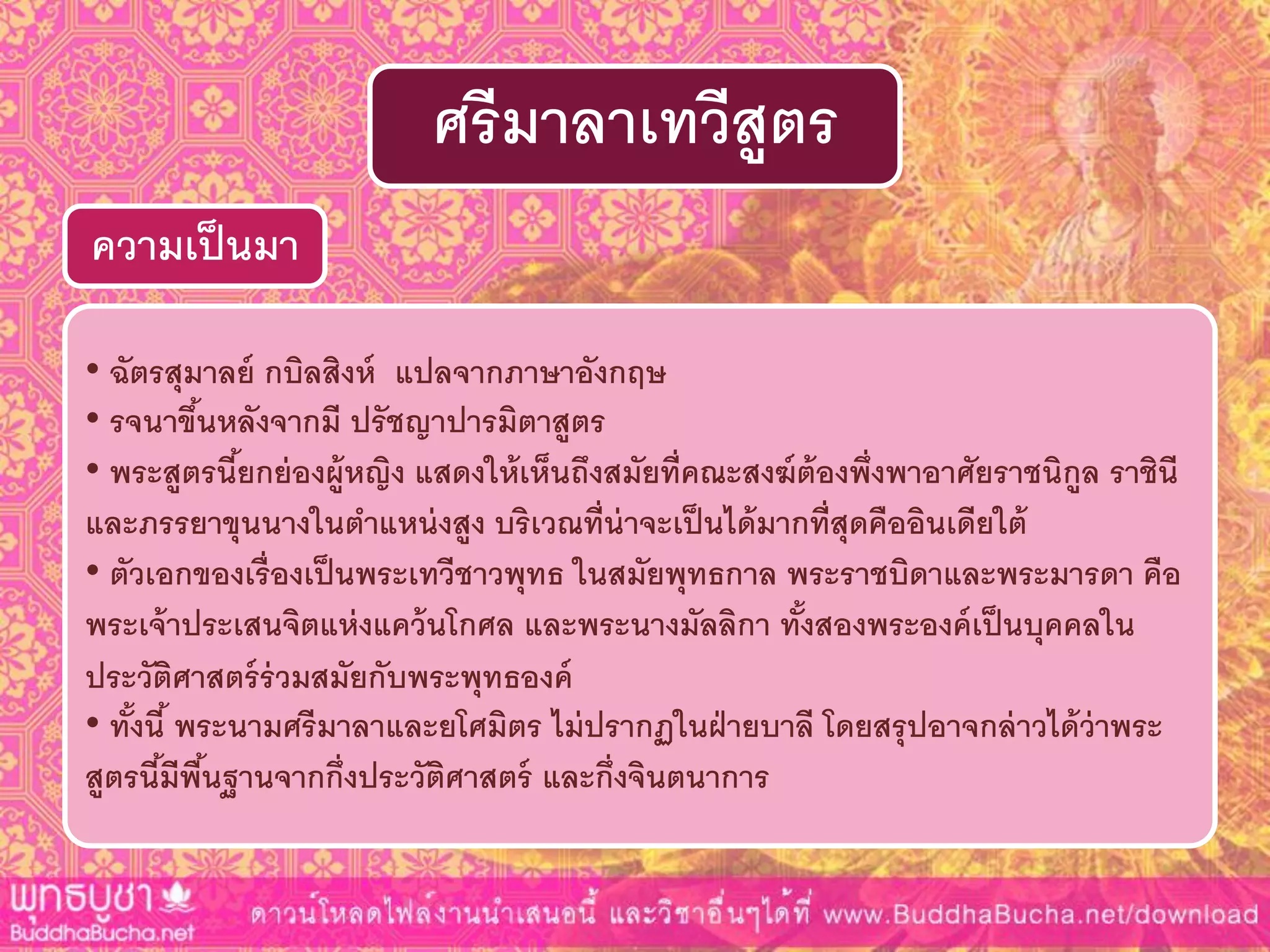 • ฉัตรสุมำลย์ กบิลสิงห์ แปลจำกภำษำอังกฤษ
• รจนำขึ้นหลังจำกมี ปรัชญำปำรมิตำสูตร
• พระสูตรนี้ยกย่องผู้หญิง แสดงให้เห็นถึงสมัยที่คณะสงฆ์ต้องพึ่งพำอำศัยรำชนิกูล รำชินี
และภรรยำขุนนำงในตำแหน่งสูง บริเวณที่น่ำจะเป็นได้มำกที่สุดคืออินเดียใต้
• ตัวเอกของเรื่องเป็นพระเทวีชำวพุทธ ในสมัยพุทธกำล พระรำชบิดำและพระมำรดำ คือ
พระเจ้ำประเสนจิตแห่งแคว้นโกศล และพระนำงมัลลิกำ ทั้งสองพระองค์เป็นบุคคลใน
ประวัติศำสตร์ร่วมสมัยกับพระพุทธองค์
• ทั้งนี้ พระนำมศรีมำลำและยโศมิตร ไม่ปรำกฏในฝ่ำยบำลี โดยสรุปอำจกล่ำวได้ว่ำพระ
สูตรนี้มีพื้นฐำนจำกกึ่งประวัติศำสตร์ และกึ่งจินตนำกำร
ควำมเป็นมำ
ศรีมำลำเทวีสูตร
 