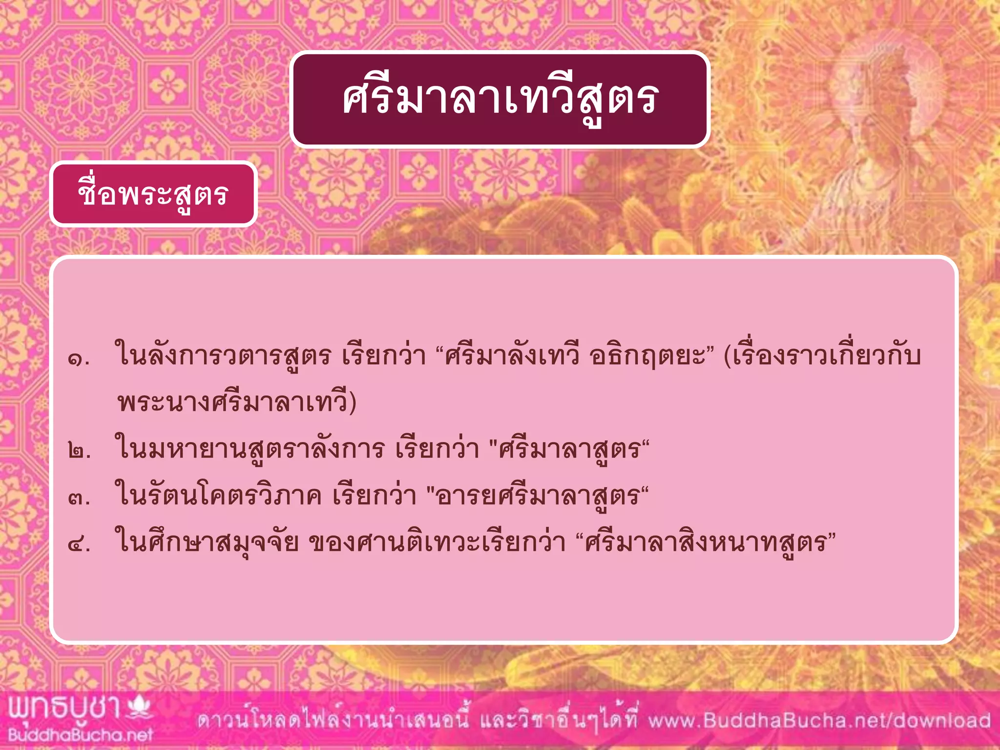 ๑. ในลังกำรวตำรสูตร เรียกว่ำ “ศรีมำลังเทวี อธิกฤตยะ” (เรื่องรำวเกี่ยวกับ
พระนำงศรีมำลำเทวี)
๒. ในมหำยำนสูตรำลังกำร เรียกว่ำ "ศรีมำลำสูตร“
๓. ในรัตนโคตรวิภำค เรียกว่ำ "อำรยศรีมำลำสูตร“
๔. ในศึกษำสมุจจัย ของศำนติเทวะเรียกว่ำ “ศรีมำลำสิงหนำทสูตร”
ชื่อพระสูตร
ศรีมำลำเทวีสูตร
 