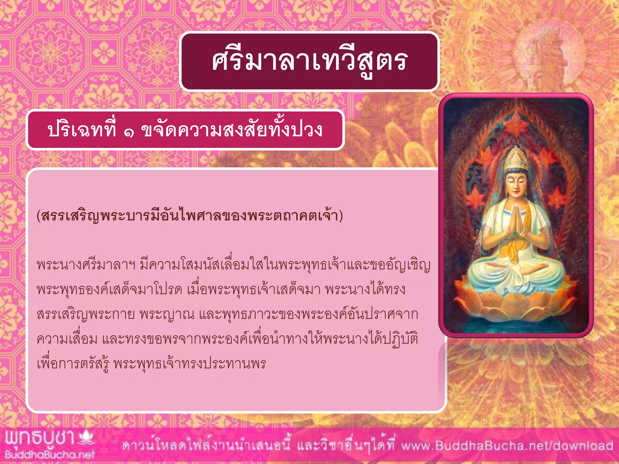 (สรรเสริญพระบำรมีอันไพศำลของพระตถำคตเจ้ำ)
พระนางศรีมาลาฯ มีความโสมนัสเลื่อมใสในพระพุทธเจ้าและขออัญเชิญ
พระพุทธองค์เสด็จมาโปรด เมื่อพระพุทธเจ้าเสด็จมา พระนางได้ทรง
สรรเสริญพระกาย พระญาณ และพุทธภาวะของพระองค์อันปราศจาก
ความเสื่อม และทรงขอพรจากพระองค์เพื่อนาทางให้พระนางได้ปฏิบัติ
เพื่อการตรัสรู้ พระพุทธเจ้าทรงประทานพร
ปริเฉทที่ ๑ ขจัดควำมสงสัยทั้งปวง
ศรีมำลำเทวีสูตร
 